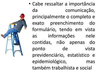 • Cabe ressaltar a importância
da comunicação,
principalmente o completo e
exato preenchimento do
formulário, tendo em vista
as informações nele
contidas, não apenas do
ponto de vista
previdenciário, estatístico e
epidemiológico, mas
também trabalhista e social
 