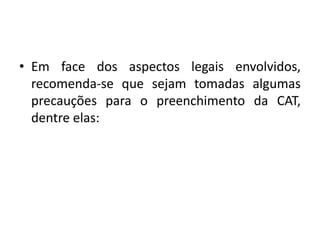 • Em face dos aspectos legais envolvidos,
recomenda-se que sejam tomadas algumas
precauções para o preenchimento da CAT,
dentre elas:
 