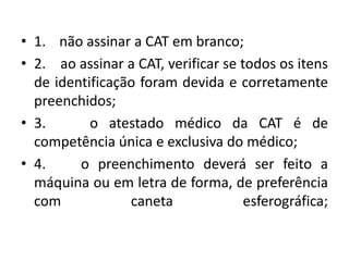 • 1. não assinar a CAT em branco;
• 2. ao assinar a CAT, verificar se todos os itens
de identificação foram devida e corretamente
preenchidos;
• 3. o atestado médico da CAT é de
competência única e exclusiva do médico;
• 4. o preenchimento deverá ser feito a
máquina ou em letra de forma, de preferência
com caneta esferográfica;
 