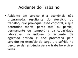 Acidente do Trabalho
• Acidente em serviço é a ocorrência não
programada, resultante do exercício do
trabalho, que provoque lesão corporal, e que
determine morte, perda total ou parcial,
permanente ou temporária da capacidade
laborativa, incluindo-se o acidente de
agressão sofrida e não provocada pelo
servidor no exercício do cargo e o sofrido no
percurso da residência para o trabalho e vice-
versa.
 