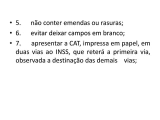 • 5. não conter emendas ou rasuras;
• 6. evitar deixar campos em branco;
• 7. apresentar a CAT, impressa em papel, em
duas vias ao INSS, que reterá a primeira via,
observada a destinação das demais vias;
 