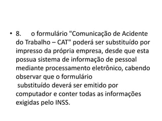 • 8. o formulário "Comunicação de Acidente
do Trabalho – CAT" poderá ser substituído por
impresso da própria empresa, desde que esta
possua sistema de informação de pessoal
mediante processamento eletrônico, cabendo
observar que o formulário
substituído deverá ser emitido por
computador e conter todas as informações
exigidas pelo INSS.
 