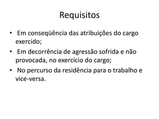Requisitos
• Em conseqüência das atribuições do cargo
exercido;
• Em decorrência de agressão sofrida e não
provocada, no exercício do cargo;
• No percurso da residência para o trabalho e
vice-versa.
 