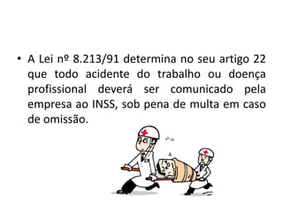 • A Lei nº 8.213/91 determina no seu artigo 22
que todo acidente do trabalho ou doença
profissional deverá ser comunicado pela
empresa ao INSS, sob pena de multa em caso
de omissão.
 