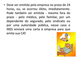 • Deve ser emitida pela empresa no prazo de 24
horas, ou, se ocorreu óbito, imediatamente.
Pode também ser emitida - mesmo fora do
prazo - pelo médico, pelo familiar, por um
dependente do segurado, pelo sindicato ou
por uma autoridade pública, nesse caso o
INSS enviará uma carta à empresa para que
emita sua CAT.
 