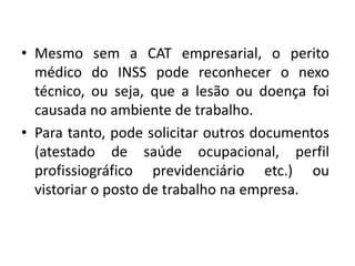 • Mesmo sem a CAT empresarial, o perito
médico do INSS pode reconhecer o nexo
técnico, ou seja, que a lesão ou doença foi
causada no ambiente de trabalho.
• Para tanto, pode solicitar outros documentos
(atestado de saúde ocupacional, perfil
profissiográfico previdenciário etc.) ou
vistoriar o posto de trabalho na empresa.
 