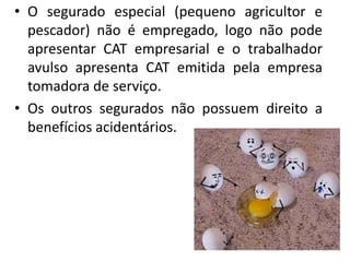 • O segurado especial (pequeno agricultor e
pescador) não é empregado, logo não pode
apresentar CAT empresarial e o trabalhador
avulso apresenta CAT emitida pela empresa
tomadora de serviço.
• Os outros segurados não possuem direito a
benefícios acidentários.
 