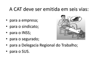 A CAT deve ser emitida em seis vias:
• para a empresa;
• para o sindicato;
• para o INSS;
• para o segurado;
• para a Delegacia Regional do Trabalho;
• para o SUS.
 