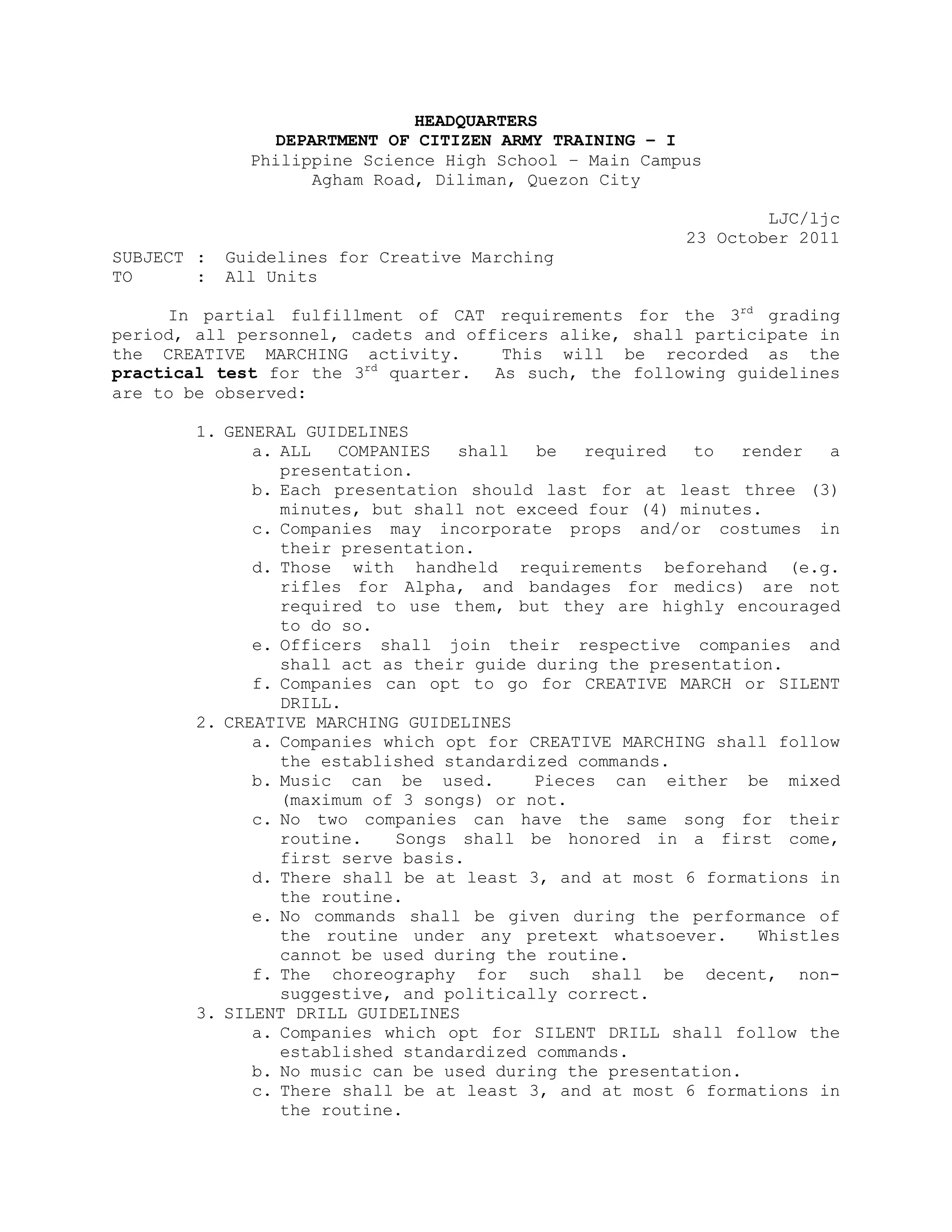 HEADQUARTERS
                DEPARTMENT OF CITIZEN ARMY TRAINING – I
              Philippine Science High School – Main Campus
                    Agham Road, Diliman, Quezon City

                                                                LJC/ljc
                                                        23 October 2011
SUBJECT :   Guidelines for Creative Marching
TO      :   All Units

     In partial fulfillment of CAT requirements for the 3rd grading
period, all personnel, cadets and officers alike, shall participate in
the CREATIVE MARCHING activity.      This will be recorded as the
practical test for the 3rd quarter. As such, the following guidelines
are to be observed:

        1. GENERAL GUIDELINES
              a. ALL   COMPANIES   shall  be   required  to   render   a
                 presentation.
              b. Each presentation should last for at least three (3)
                 minutes, but shall not exceed four (4) minutes.
              c. Companies may incorporate props and/or costumes in
                 their presentation.
              d. Those with handheld requirements beforehand (e.g.
                 rifles for Alpha, and bandages for medics) are not
                 required to use them, but they are highly encouraged
                 to do so.
              e. Officers shall join their respective companies and
                 shall act as their guide during the presentation.
              f. Companies can opt to go for CREATIVE MARCH or SILENT
                 DRILL.
        2. CREATIVE MARCHING GUIDELINES
              a. Companies which opt for CREATIVE MARCHING shall follow
                 the established standardized commands.
              b. Music can be used.       Pieces can either be mixed
                 (maximum of 3 songs) or not.
              c. No two companies can have the same song for their
                 routine.    Songs shall be honored in a first come,
                 first serve basis.
              d. There shall be at least 3, and at most 6 formations in
                 the routine.
              e. No commands shall be given during the performance of
                 the routine under any pretext whatsoever.      Whistles
                 cannot be used during the routine.
              f. The choreography for such shall be decent, non-
                 suggestive, and politically correct.
        3. SILENT DRILL GUIDELINES
              a. Companies which opt for SILENT DRILL shall follow the
                 established standardized commands.
              b. No music can be used during the presentation.
              c. There shall be at least 3, and at most 6 formations in
                 the routine.
 