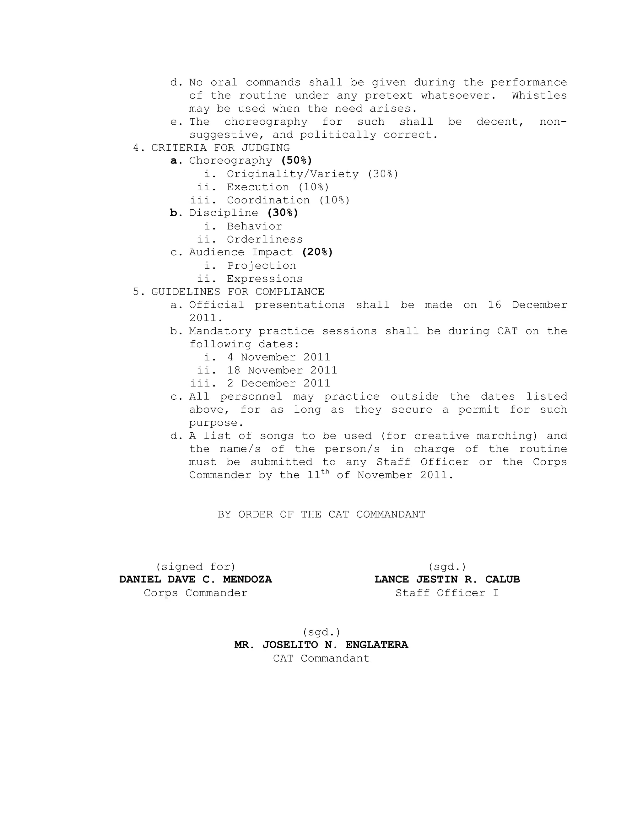 d. No oral commands shall be given during the performance
          of the routine under any pretext whatsoever. Whistles
          may be used when the need arises.
       e. The choreography for such shall be decent, non-
          suggestive, and politically correct.
 4. CRITERIA FOR JUDGING
       a. Choreography (50%)
            i. Originality/Variety (30%)
           ii. Execution (10%)
          iii. Coordination (10%)
       b. Discipline (30%)
            i. Behavior
           ii. Orderliness
       c. Audience Impact (20%)
            i. Projection
           ii. Expressions
 5. GUIDELINES FOR COMPLIANCE
       a. Official presentations shall be made on 16 December
          2011.
       b. Mandatory practice sessions shall be during CAT on the
          following dates:
            i. 4 November 2011
           ii. 18 November 2011
          iii. 2 December 2011
       c. All personnel may practice outside the dates listed
          above, for as long as they secure a permit for such
          purpose.
       d. A list of songs to be used (for creative marching) and
          the name/s of the person/s in charge of the routine
          must be submitted to any Staff Officer or the Corps
          Commander by the 11th of November 2011.


              BY ORDER OF THE CAT COMMANDANT



     (signed for)                          (sgd.)
DANIEL DAVE C. MENDOZA              LANCE JESTIN R. CALUB
    Corps Commander                    Staff Officer I


                          (sgd.)
                MR. JOSELITO N. ENGLATERA
                      CAT Commandant
 