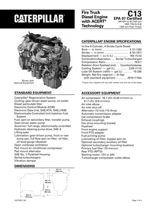 C13
                                                    Fire Truck
                                                    Diesel Engine                             EPA 07 Certified
                                                    with ACERT®                                    485-525 hp @ 2100 rpm
                                                                                                         1650-1750 lb-ft @
                                                    Technology                                      1200 rpm Peak Torque




                                                    CATERPILLAR® ENGINE SPECIFICATIONS
                                                    In-line 6-Cylinder, 4-Stroke-Cycle Diesel
                                                    Bore — in (mm) . . . . . . . . . . . . . . . . . . . . 5.12 (130)
                                                    Stroke — in (mm) . . . . . . . . . . . . . . . . . . 6.18 (157)
                                                    Displacement — cu in (L) . . . . . . . . . . . 763 (12.5)
                                                    Combustion/Aspiration. . . Series Turbocharged
                                                    Compression Ratio . . . . . . . . . . . . . . . . . . . . . 18.0:1
                                                    Rotation (from flywheel end) . . Counterclockwise
                                                    Cooling System 1 — gal (L). . . . . . . . . . 3.04 (11.5)
                                                    Lube Oil System (refill) — gal (L) . . . . . . . 10 (38)
                                                    Weight, Net Dry (approx) — lb (kg)
                                                      with standard equipment . . . . . . . . 2610 (1184)
       Shown with                                   1
                                                        Engine only. Capacity will vary with radiator size and use of cab heater.
Optional Equipment



STANDARD EQUIPMENT                                  ACCESSORY EQUIPMENT
Caterpillar Regeneration System
              ®
                                                    Air compressor: 16.1 cfm (0.46 m3/min) or
Cooling: gear-driven water pump, oil cooler           31.7 cfm (0.9 m3/min)
Diesel particulate filter                           Air inlet elbow
Electronic Control Module (ECM)                     Air inlet shut off
Electronic Data Link, SAE/ATA, SAE/J1939            Alternator (12 Volt-115 Amp)
Electronically Controlled Unit Injection Fuel       Automatic transmission adapter
  System                                            Cat compression brake
Fuel: spin-on secondary filter, transfer pump       Exhaust couplings
Gear-driven water pump                              Fan drive mounting bracket
Governor: full-range, electronically controlled     Flywheel
Hydraulic steering pump drive, SAE A                Front engine support
Lifting eyes                                        Front PTO adapter
Lubrication: gear-driven pump, front or rear        Fuel priming pump
  sump pan, full flow spin-on filter, oil filler,   Lubricating oil filter, bypass spin on
  oil level gauge (dipstick)                        Optional secondary auxiliary oil filter
Open crankcase ventilation                          Optional turbocharger mounting locations
Pad mount air conditioner compressor                Primary fuel filter (10 micron)
Pad mount alternator                                Rear PTO (RPTO)
SAE No. 1 Flywheel Housing                          Starting motor: 12V or 24V
Series-turbochargers                                Turbocharger compressor outlet elbow
Vibration damper

DIMENSIONS
                                      43.1 in.
                                     1094 mm




                          29.7 in.
                          755 mm



                          18.2 in.
                          463 mm
           50.4 in.
          1279 mm

LEHT4571-05                                                                                                         Page 1 of 4