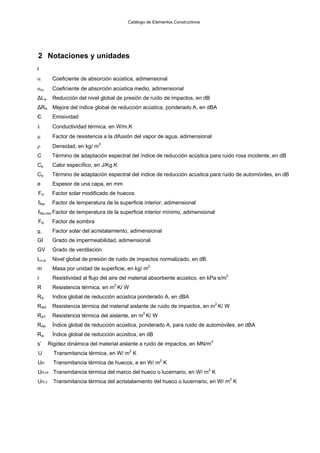 Catálogo de Elementos Constructivos




2 Notaciones y unidades
l
α       Coeficiente de absorción acústica, adimensional
αm     Coeficiente de absorción acústica medio, adimensional
ΔLw     Reducción del nivel global de presión de ruido de impactos, en dB
ΔRA Mejora del índice global de reducción acústica, ponderado A, en dBA
Є       Emisividad
λ       Conductividad térmica, en W/m.K
μ       Factor de resistencia a la difusión del vapor de agua, adimensional
ρ       Densidad, en kg/ m3
C       Término de adaptación espectral del índice de reducción acústica para ruido rosa incidente, en dB
Cp      Calor específico, en J/Kg.K
Ctr     Término de adaptación espectral del índice de reducción acústica para ruido de automóviles, en dB
e       Espesor de una capa, en mm
FH      Factor solar modificado de huecos
fRsi    Factor de temperatura de la superficie interior, adimensional
fRsi,min Factor de temperatura de la superficie interior mínimo, adimensional
FS      Factor de sombra
g⊥      Factor solar del acristalamiento, adimensional
GI      Grado de impermeabilidad, adimensional
GV      Grado de ventilación
Ln,w    Nivel global de presión de ruido de impactos normalizado, en dB.
m       Masa por unidad de superficie, en kg/ m2
r       Resistividad al flujo del aire del material absorbente acústico, en kPa·s/m2
R       Resistencia térmica, en m2 K/ W
RA      Indice global de reducción acústica ponderado A, en dBA
RAR     Resistencia térmica del material aislante de ruido de impactos, en m2 K/ W
RAT     Resistencia térmica del aislante, en m2 K/ W
RAtr    Índice global de reducción acústica, ponderado A, para ruido de automóviles, en dBA
Rw      Índice global de reducción acústica, en dB
s’     Rigidez dinámica del material aislante a ruido de impactos, en MN/m3
U        Transmitancia térmica, en W/ m2 K
UH       Transmitancia térmica de huecos, e en W/ m2 K
UH,m Transmitancia térmica del marco del hueco o lucernario, en W/ m2 K
UH,v     Transmitancia térmica del acristalamiento del hueco o lucernario, en W/ m2 K
 