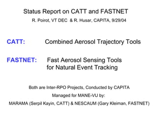 Status Report on CATT and FASTNET  R. Poirot, VT DEC  & R. Husar, CAPITA, 9/29/04 CATT:     Combined Aerosol Trajectory Tools FASTNET:  Fast Aerosol Sensing Tools    for Natural Event Tracking Both are Inter-RPO Projects, Conducted by CAPITA Managed for MANE-VU by:  MARAMA (Serpil Kayin, CATT) & NESCAUM (Gary Kleiman, FASTNET) 