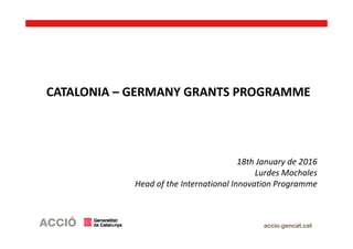 CATALONIA – GERMANY GRANTS PROGRAMME
18th January de 2016
Lurdes Mochales
Head of the International Innovation Programme
 