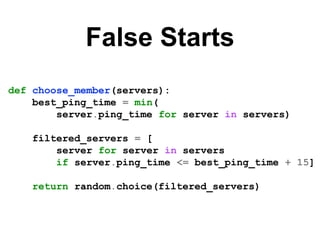 False Starts
def choose_member(servers):
best_ping_time = min(
server.ping_time for server in servers)
filtered_servers = [
server for server in servers
if server.ping_time <= best_ping_time + 15]
return random.choice(filtered_servers)
 