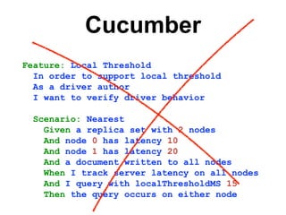 Cucumber
Feature: Local Threshold
In order to support local threshold
As a driver author
I want to verify driver behavior
Scenario: Nearest
Given a replica set with 2 nodes
And node 0 has latency 10
And node 1 has latency 20
And a document written to all nodes
When I track server latency on all nodes
And I query with localThresholdMS 15
Then the query occurs on either node
 