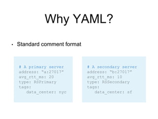 Why YAML?
• Standard comment format
# A primary server
address: “a:27017”
avg_rtt_ms: 20
type: RSPrimary
tags:
data_center: nyc
# A secondary server
address: “b:27017”
avg_rtt_ms: 10
type: RSSecondary
tags:
data_center: sf
 