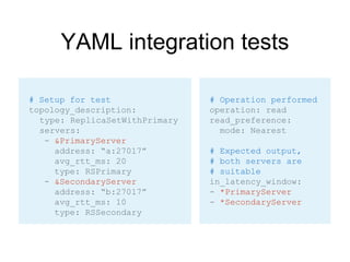 YAML integration tests
# Operation performed
operation: read
read_preference:
mode: Nearest
# Expected output,
# both servers are
# suitable
in_latency_window:
- *PrimaryServer
- *SecondaryServer
# Setup for test
topology_description:
type: ReplicaSetWithPrimary
servers:
- &PrimaryServer
address: “a:27017”
avg_rtt_ms: 20
type: RSPrimary
- &SecondaryServer
address: “b:27017”
avg_rtt_ms: 10
type: RSSecondary
 
