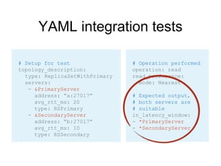 YAML integration tests
# Operation performed
operation: read
read_preference:
mode: Nearest
# Expected output,
# both servers are
# suitable
in_latency_window:
- *PrimaryServer
- *SecondaryServer
# Setup for test
topology_description:
type: ReplicaSetWithPrimary
servers:
- &PrimaryServer
address: “a:27017”
avg_rtt_ms: 20
type: RSPrimary
- &SecondaryServer
address: “b:27017”
avg_rtt_ms: 10
type: RSSecondary
 