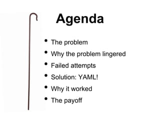 Agenda
• The problem
• Why the problem lingered
• Failed attempts
• Solution: YAML!
• Why it worked
• The payoff
 