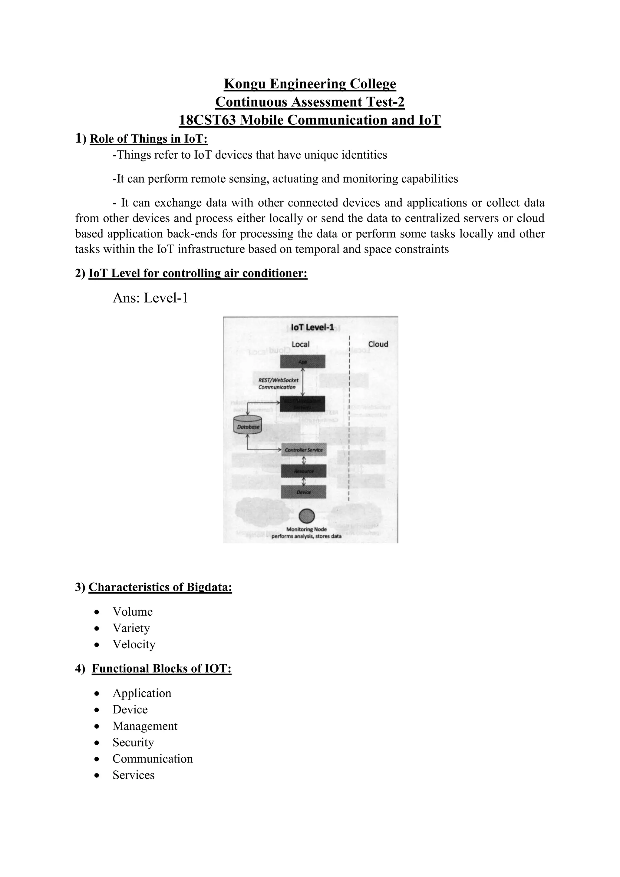 Kongu Engineering College
Continuous Assessment Test-2
18CST63 Mobile Communication and IoT
1) Role of Things in IoT:
-Things refer to IoT devices that have unique identities
-It can perform remote sensing, actuating and monitoring capabilities
- It can exchange data with other connected devices and applications or collect data
from other devices and process either locally or send the data to centralized servers or cloud
based application back-ends for processing the data or perform some tasks locally and other
tasks within the IoT infrastructure based on temporal and space constraints
2) IoT Level for controlling air conditioner:
Ans: Level-1
3) Characteristics of Bigdata:
 Volume
 Variety
 Velocity
4) Functional Blocks of IOT:
 Application
 Device
 Management
 Security
 Communication
 Services
 