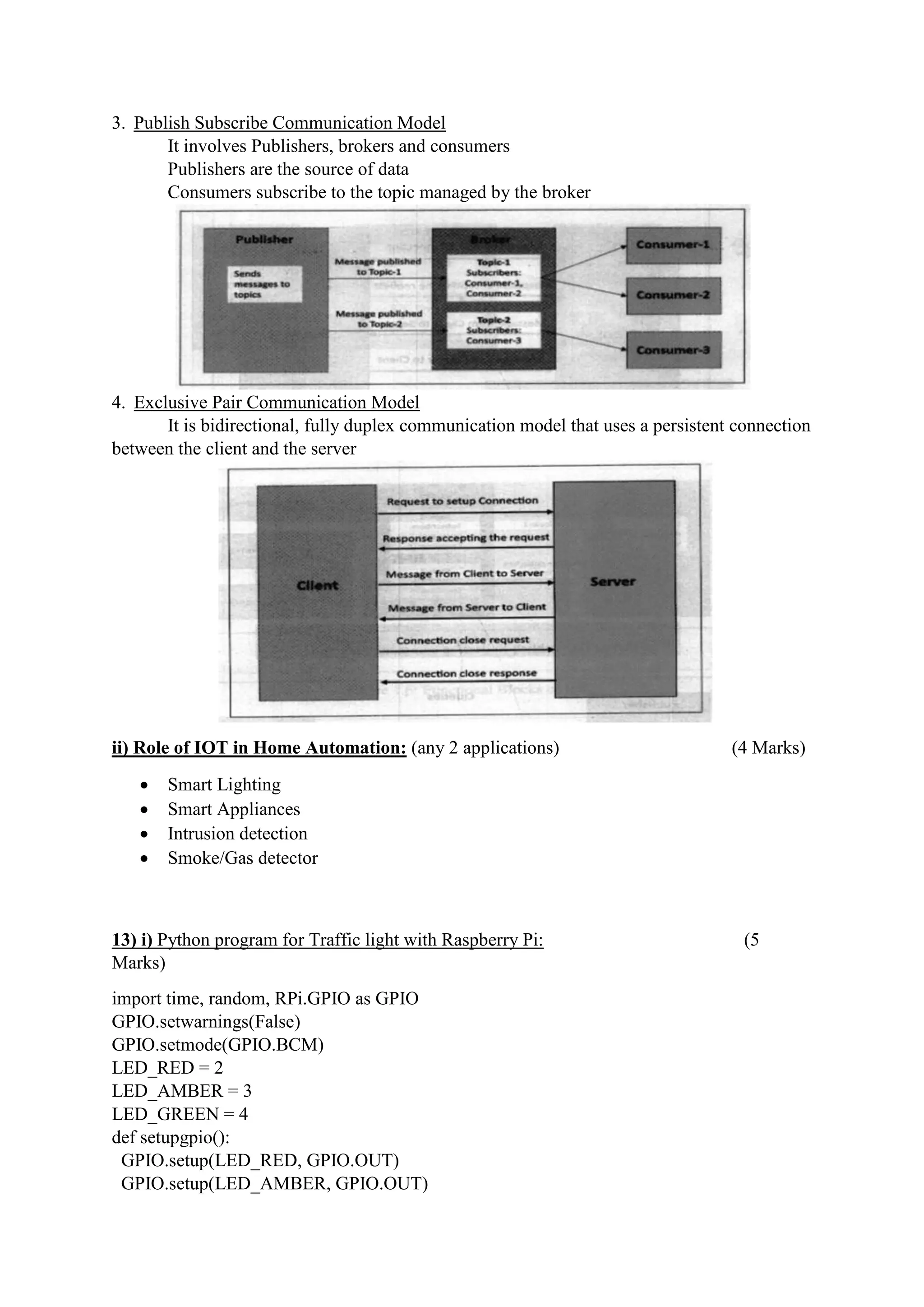 3. Publish Subscribe Communication Model
It involves Publishers, brokers and consumers
Publishers are the source of data
Consumers subscribe to the topic managed by the broker
4. Exclusive Pair Communication Model
It is bidirectional, fully duplex communication model that uses a persistent connection
between the client and the server
ii) Role of IOT in Home Automation: (any 2 applications) (4 Marks)
 Smart Lighting
 Smart Appliances
 Intrusion detection
 Smoke/Gas detector
13) i) Python program for Traffic light with Raspberry Pi: (5
Marks)
import time, random, RPi.GPIO as GPIO
GPIO.setwarnings(False)
GPIO.setmode(GPIO.BCM)
LED_RED = 2
LED_AMBER = 3
LED_GREEN = 4
def setupgpio():
GPIO.setup(LED_RED, GPIO.OUT)
GPIO.setup(LED_AMBER, GPIO.OUT)
 