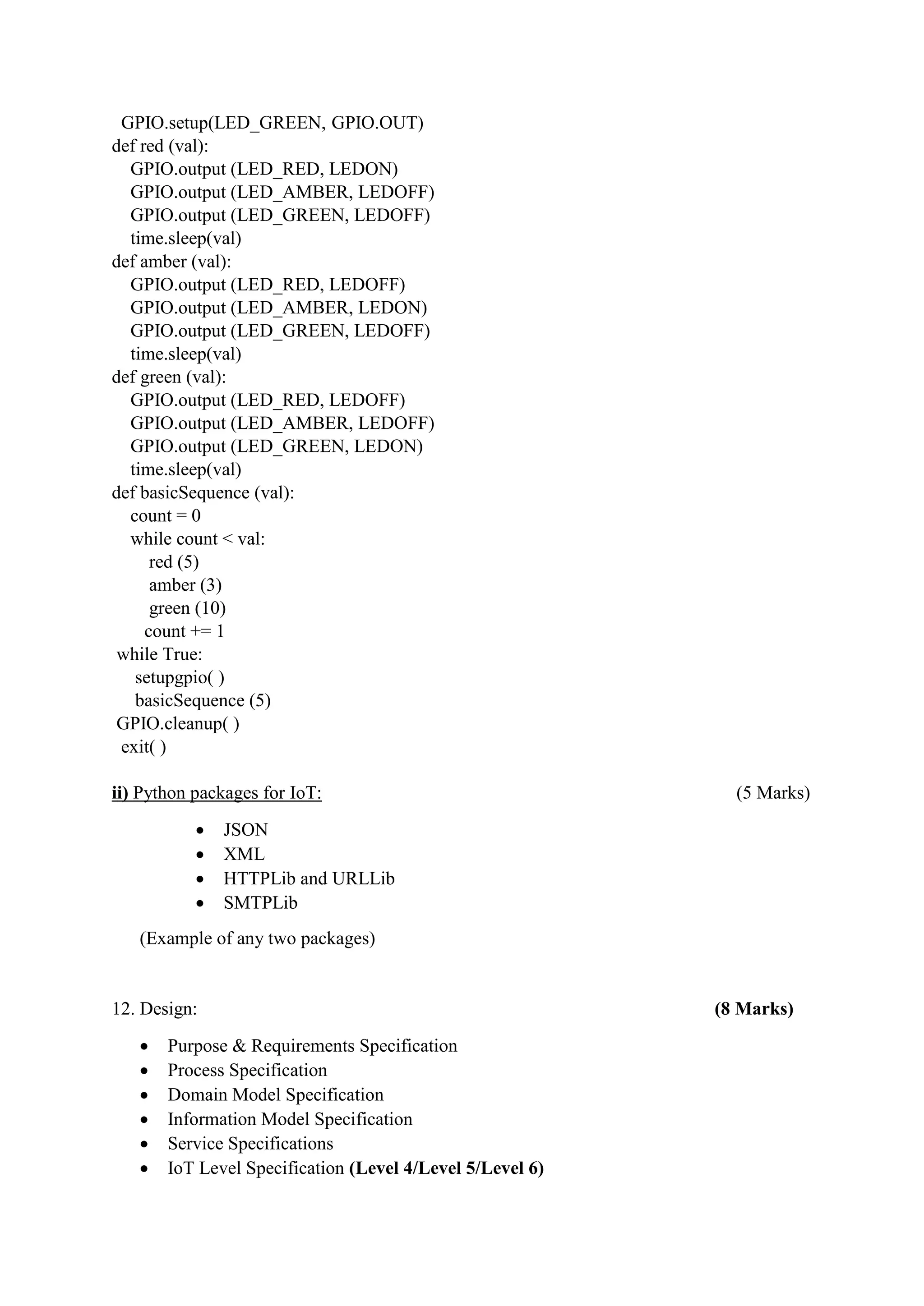 GPIO.setup(LED_GREEN, GPIO.OUT)
def red (val):
GPIO.output (LED_RED, LEDON)
GPIO.output (LED_AMBER, LEDOFF)
GPIO.output (LED_GREEN, LEDOFF)
time.sleep(val)
def amber (val):
GPIO.output (LED_RED, LEDOFF)
GPIO.output (LED_AMBER, LEDON)
GPIO.output (LED_GREEN, LEDOFF)
time.sleep(val)
def green (val):
GPIO.output (LED_RED, LEDOFF)
GPIO.output (LED_AMBER, LEDOFF)
GPIO.output (LED_GREEN, LEDON)
time.sleep(val)
def basicSequence (val):
count = 0
while count < val:
red (5)
amber (3)
green (10)
count += 1
while True:
setupgpio( )
basicSequence (5)
GPIO.cleanup( )
exit( )
ii) Python packages for IoT: (5 Marks)
 JSON
 XML
 HTTPLib and URLLib
 SMTPLib
(Example of any two packages)
12. Design: (8 Marks)
 Purpose & Requirements Specification
 Process Specification
 Domain Model Specification
 Information Model Specification
 Service Specifications
 IoT Level Specification (Level 4/Level 5/Level 6)
 
