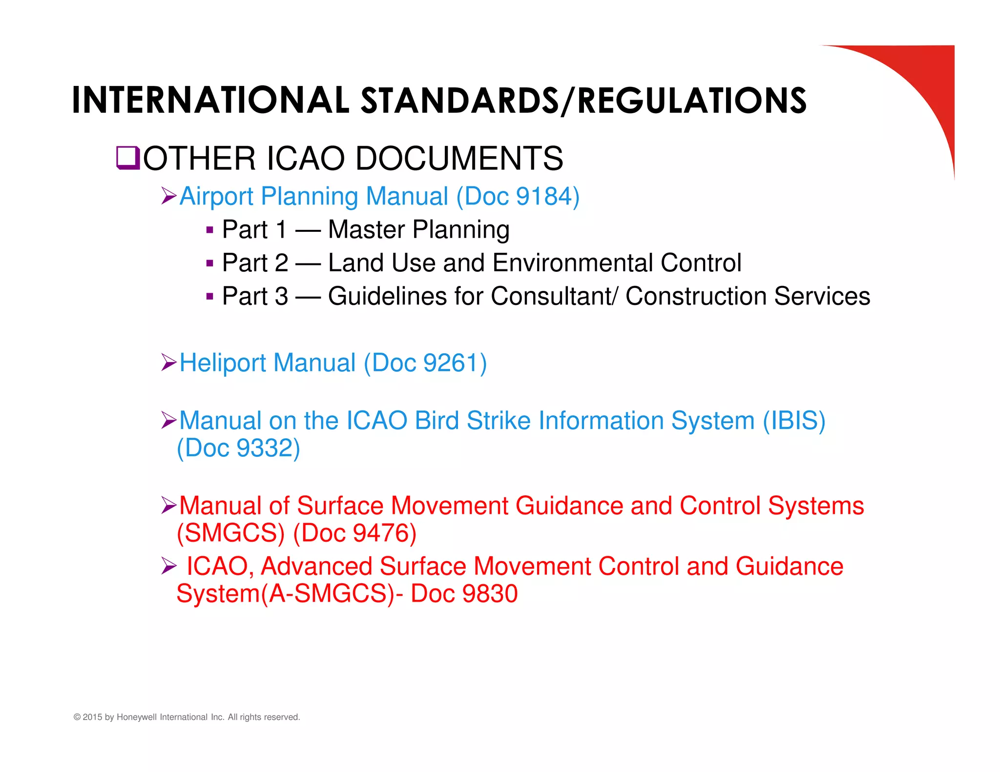 © 2015 by Honeywell International Inc. All rights reserved.
OTHER ICAO DOCUMENTS
Airport Planning Manual (Doc 9184)
 Part 1 — Master Planning
 Part 2 — Land Use and Environmental Control
 Part 3 — Guidelines for Consultant/ Construction Services
Heliport Manual (Doc 9261)
Manual on the ICAO Bird Strike Information System (IBIS)
(Doc 9332)
Manual of Surface Movement Guidance and Control Systems
(SMGCS) (Doc 9476)
 ICAO, Advanced Surface Movement Control and Guidance
System(A-SMGCS)- Doc 9830
INTERNATIONAL STANDARDS/REGULATIONS
 