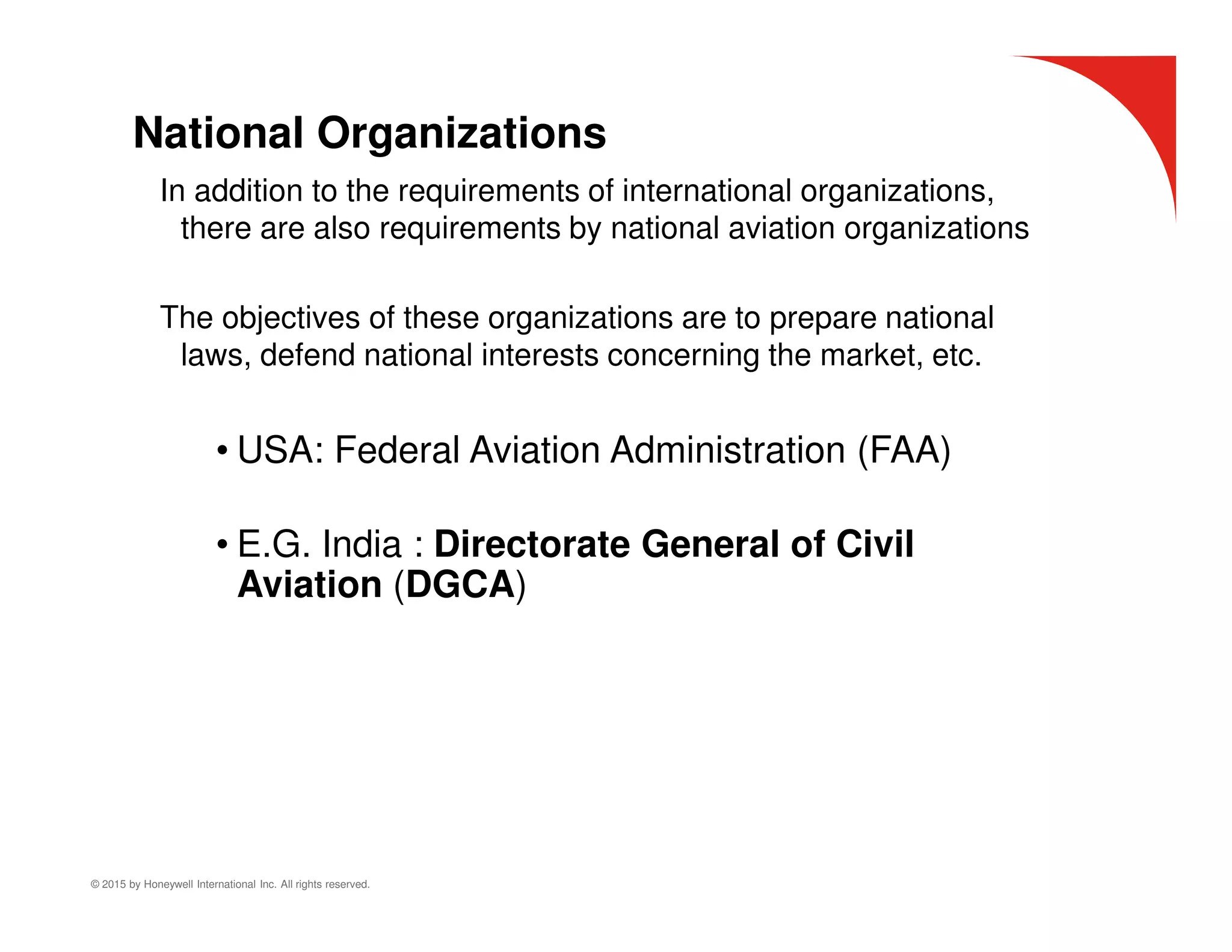 © 2015 by Honeywell International Inc. All rights reserved.
National Organizations
In addition to the requirements of international organizations,
there are also requirements by national aviation organizations
The objectives of these organizations are to prepare national
laws, defend national interests concerning the market, etc.
• USA: Federal Aviation Administration (FAA)
• E.G. India : Directorate General of Civil
Aviation (DGCA)
 