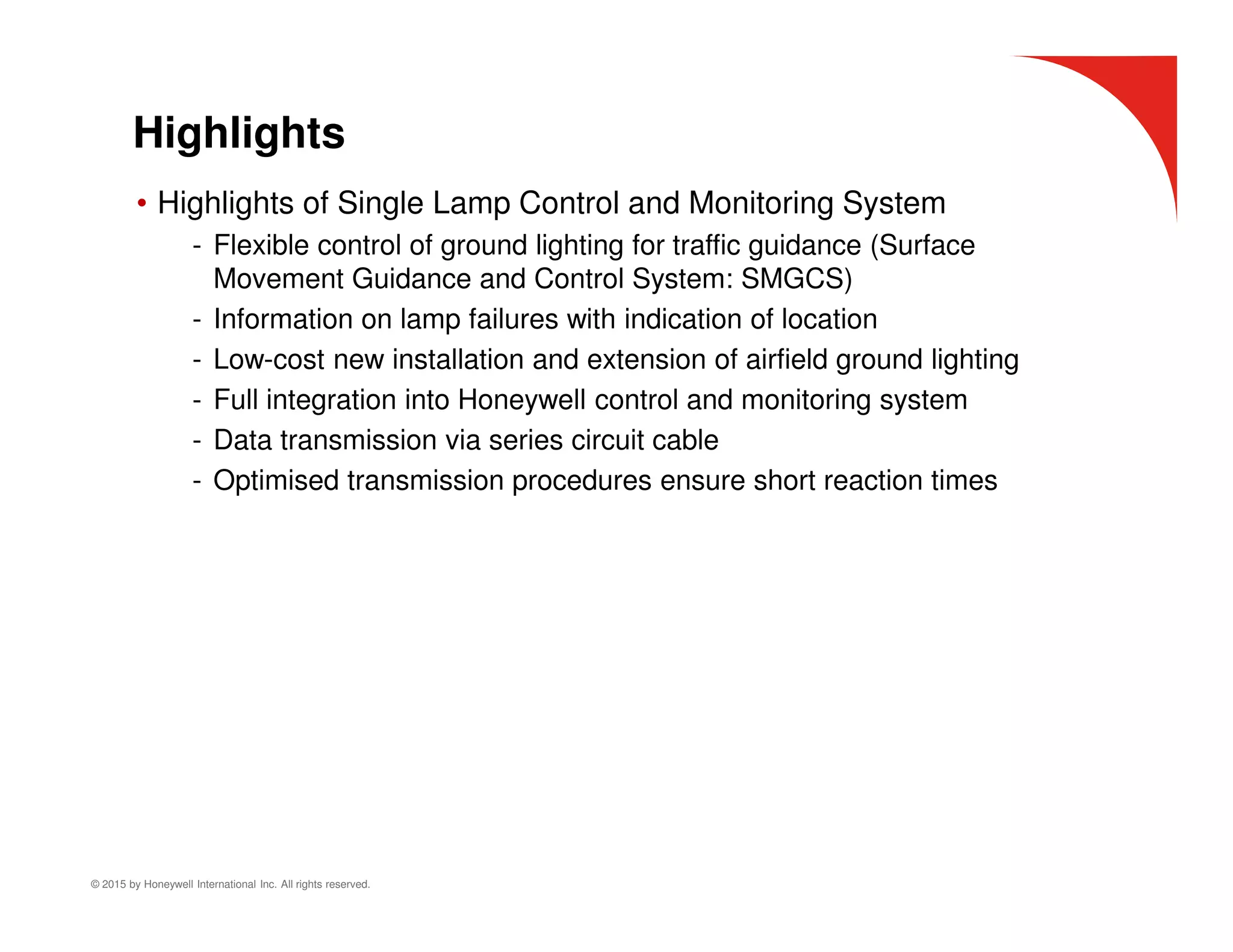 © 2015 by Honeywell International Inc. All rights reserved.
Highlights
• Highlights of Single Lamp Control and Monitoring System
- Flexible control of ground lighting for traffic guidance (Surface
Movement Guidance and Control System: SMGCS)
- Information on lamp failures with indication of location
- Low-cost new installation and extension of airfield ground lighting
- Full integration into Honeywell control and monitoring system
- Data transmission via series circuit cable
- Optimised transmission procedures ensure short reaction times
 