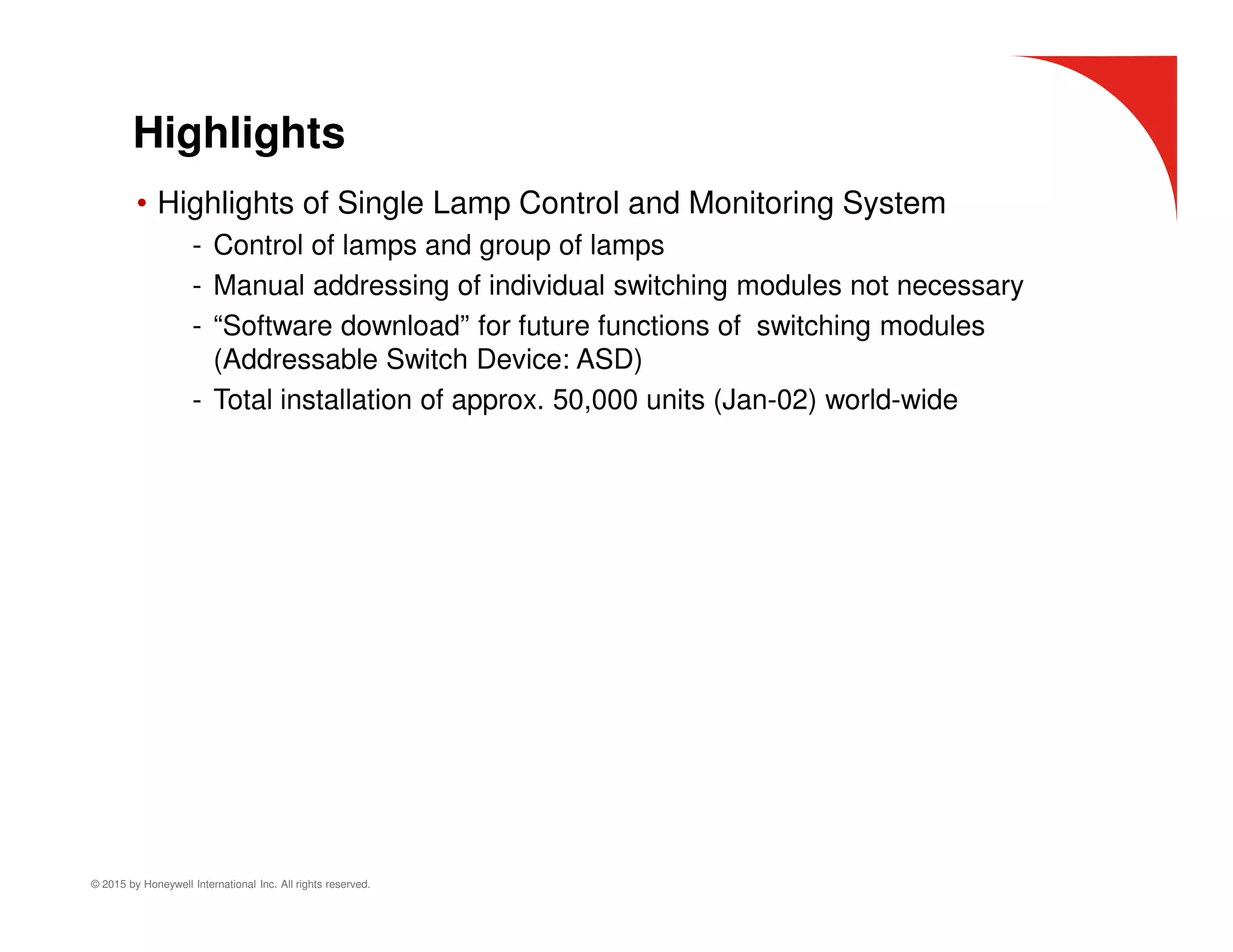© 2015 by Honeywell International Inc. All rights reserved.
Highlights
• Highlights of Single Lamp Control and Monitoring System
- Control of lamps and group of lamps
- Manual addressing of individual switching modules not necessary
- “Software download” for future functions of switching modules
(Addressable Switch Device: ASD)
- Total installation of approx. 50,000 units (Jan-02) world-wide
 