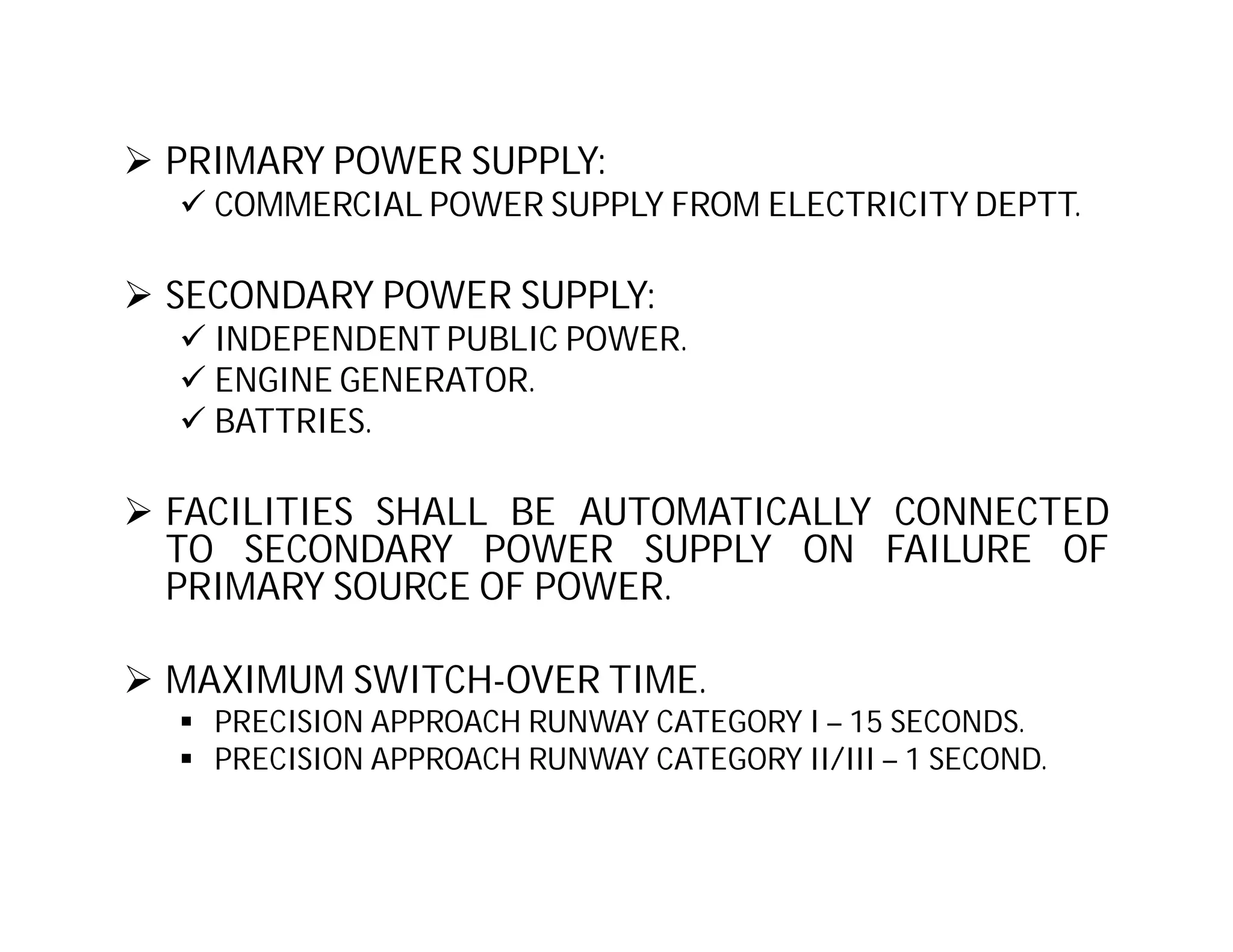  PRIMARY POWER SUPPLY:
 COMMERCIAL POWER SUPPLY FROM ELECTRICITY DEPTT.
 SECONDARY POWER SUPPLY:
 INDEPENDENT PUBLIC POWER.
 ENGINE GENERATOR.
 BATTRIES.
 FACILITIES SHALL BE AUTOMATICALLY CONNECTED
TO SECONDARY POWER SUPPLY ON FAILURE OF
PRIMARY SOURCE OF POWER.
 MAXIMUM SWITCH-OVER TIME.
 PRECISION APPROACH RUNWAY CATEGORY I – 15 SECONDS.
 PRECISION APPROACH RUNWAY CATEGORY II/III – 1 SECOND.
 