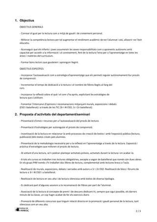 2 / 3
1. Objectius
OBJECTIUS GENERALS
- Conrear el gust per la lectura com a mitjà de gaudi i de creixement personal.
- Millorar la competència lectora per tal augmentar el rendiment acadèmic de tot l'alumnat i així, afavorir-ne l'èxit
educatiu.
- Aconseguir que els infants i joves assumeixin les seves responsabilitats com a aprenents autònoms amb
capacitat per accedir a la informació i al coneixement, fent de la lectura l'eina per a l'aprenentatge en totes les
àrees i matèries del currículum.
- Formar bons lectors que gaudeixin i aprenguin llegint.
OBJECTIUS ESPECÍFICS
- Incorporar l'autoavaluació com a estratègia d'aprenentatge que els permeti regular autònomament llur procés
de comprensió.
- Incrementar el temps de dedicació a la lectura i el nombre de llibres llegits al llarg del
curs.
- Incorporar la reflexió sobre el què i el com s'ha après, explicitant les estratègies de
lectura que s'utilitzen.
- Fomentar l'intercanvi d'opinions i recomanacions mitjançant murals, exposicions i debats
(ESO i batxillerat) i a través de les TIC (3r i 4t ESO; 1r i 2n batxillerat).
2. Proposta d’activitats del departament/seminari
- Presentació d'eines i recursos per a l'autoavaluació del procés de lectura.
- Presentació d'estratègies per autoregular el procés de comprensió.
- Incentivació de la lectura en relacionar-la amb processos de creació de textos i amb l'exposició pública (lectura,
publicació) dels textos creats pels alumnes.
- Presentació de la metodologia necessària per a la reflexió en l'aprenentatge a través de la lectura. Exposició i
pràctica d'estratègies que milloren el procés de lectura.
- Al voltant d'una lectura, se’n podran plantejar activitats prèvies, activitats durant la lectura i en acabar-la.
- A tots els cursos es treballen tres lectures obligatòries, excepte a segon de batxillerat que només són dues obres.
En els grups PIM només s'hi treballen dos llibres de lectura, complementat amb lectures breus a l'aula.
- Realització de murals, exposicions, debats i xerrades amb autors a 1r i 2n ESO. Realització de blocs i fòrums de
lectura a 3r i 4t ESO i a batxillerat.
- Realització de lectura en veu alta i de lectura silenciosa amb textos de diversa tipologia.
- Es dedicarà part d'algunes sessions a la recomanació de llibres per part de l'alumnat.
- Associació de la lectura al concepte de premi i de descans dedicant-hi, sempre que sigui possible, els darrers
minuts de la classe, un cop hagin acabat de fer els exercicis diaris
- Promoció de diferents concursos que tinguin relació directa en la promoció i gaudi personal de la lectura, tant
silenciosa com en veu alta.
 