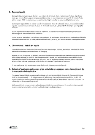 3 / 3
3. Temporització
Com a plantejament general, es dedicarà una mitjana de 10 minuts diaris a la lectura en l'aula; si el professor
troba que és més eficient, aquest temps es podrà acumular en una única sessió setmanal de 30 minuts. Però a
primer i segon d'ESO es destinarà una hora setmanal a llegir i treballar les lectures obligatòries del curs.
Contemplem la possibilitat de dedicar uns 20 minuts de cada classe de català a la lectura, en compte d’una hora
seguida. Aquesta mesura seria per als grups de diversitat, és a dir, 1r E, 2nE, 3r E i 4t D, sempre que el grup ho
necessiti.
Durant el primer trimestre i un cop cada dues setmanes, es dedicarà la sessió de lectura a les presentacions
metodològiques indicades en l'apartat anterior.
Durant el 2n i el 3r trimestre i un cop cada dues setmanes, es destinarà la sessió de lectura a activitats d'intercanvi
d'opinions, recomanacions de llibres, debats sobre lectures o, si escau, a la lectura de textos creats pels alumnes.
4. Coordinació i treball en equip
Els professors de cada nivell procuraran posar en comú metodologia, recursos, estratègies i experiències per tal
d'anar detectant les que millor funcionin en cada grup.
Almenys un cop al trimestre, es dedicarà una reunió del departament a analitzar el pla de lectura, detectar-ne els
punts febles i a buscar-ne millores. Així mateix s'intentarà dedicar una reunió de departament a valorar com
varien els gustos en la lectura de l'alumnat del centre per, en la mesura que sigui possible, adaptar part de les
lectures al seu món real i gustos, per tal de fer-los més positiva l'experiència de la lectura.
Es procurarà cercar vies per compartir experiències amb el departament de Castellà.
5. Criteris d’avaluació aplicables a les activitats proposades per a l’assoliment de
la competència lingüística
Per avaluar l'evolució de la competència lingüística, més concretament de la dimensió de Comprensió Lectora
(amb les competències 1, 2 i 3), així com de retruc la Dimensió Literària (amb les competències 10, 11 i 12)
emprarem els recursos integrats en les programacions de cada matèria, ja que aquest aspecte hi és present i, a
més a més, en són una part fonamental.
Molt especialment, emprarem els resultats dels exercicis de comprensió lectora i els complementarem, en els
cursos on estan programades, amb els resultats de les proves diagnòstiques.
 