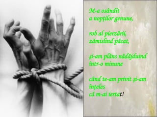 M-a osândit  a nopţilor genune, rob al pierzării,  zămislind păcat, şi-am plâns nădăjduind  într-o minune când te-am privit şi-am înţeles că m-ai ierta t! 