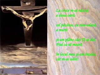 La cruce m-ai născut  a doua oară, cel păcătos, cu tine-odată,  a murit şi-am plâns căci Ţi-ai dat  Fiul ca să moară în locul meu şi-am înţeles, cât m-ai iubit! 