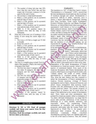 I. The number of sheep last year was 20%
more than the year before tlBt and this
simple rate of increase continues to be the
same for the next 10 years.
2. Theincrease is compoundedannually.
a. Marl< a, if the question can be answered
with the help of 1alone.
b. Marl< b, if the question can be answered
with the help of 11 alone.
c. Marl< c, if the question can be answered
only with the help ofboth 1and 11
d. Marl< d, if the question cannot be
answered even with the help of both
statements.
99. What will be the total cost of creating a 1-foot
border of tiles along the inside edges of a
room?
I. The room is 48 feet in length and 50 feet
in breadth.
2. Every tile costs Rs. 10.
a. Marl< a, if the question can be answered
with the help of 1alone.
b. Marl< b, if the question can be answered
with the help of 11 alone.
c. Marl< c, if the question can be answered
only with the help ofboth 1and 11
d. Marl< d, if the question cannot be
answered even with the help of both
statements.
100. Ten boys to a neighbouring orchard. Each b
steals a few rrangoes What 1s the total num
ofrrangoes they steal? f!J1 The first boy steals 4 rrangoes,
boy steals 16 mangoes, ｴｨ･ｾ ｴ＠ b
mangoes and the tenth 0
mangoes 2f2 The first boy stole number
of mangoes and the 1 stole the
=mum number of s
a. Marl< a, if the ･ｳｴｩ ｾ＠ can be answered
with the h one.
b. Marl< ·on can be answered
with ili 1alone.
M
SECTION-3
Directions Q. 101 tD 150: Read all passages
ca:refully ani choose your answer fmm the fow·
altemati:ves pＱＧＰ｜ｾ･､Ｎ＠
Directions: Read the passages carefully and mark
thebestcl10ice as thea:nswer.
PASSAGE I
The translation in 1947 of Jean-Paul Sartre's lecture,
"Existentialism is a Humanism" (1945), ensured that
the term existentialism would enter into the vocabulary
of American thought and culture. Existentialism is
notoriously difficult to define, especially since it
claims a varied philosophical background, drawing
from Rene Descartes, Soren Aabye Kietkegaard,
Friedrich Wilhelm Nietzsche, and Martin Heidegger.
Moreover, as Gabriel Marcel and others anno ced, an
existentialist could believe in God as miglfM_!>a
Sartre embraced atheism. Sartre's ･ｸｩｳｴ ･ｩｪｩｪ ｾｾ ｊＡｬＬ＠
boldest outlines, came to rest on the as
is free, and that in having the free o
encounters anxietyand despair. '""'''-"'-'"-
Sartre's lBnds often dwell
problerratic nature of h ［［Ｌ ｾ ｾｩｴ［ Ｂ ｾＩＺｾ Ｌ＠
conclusion that the exist
that our existence is of o n rraking; we are
responsible for iiTlJi:i"dreadful freedom'' was
at once exhilara · ＡＧｾｧｨ ＧｩＢＧ ･ｮｩｮｧ＠
ln his introm ｓ ｾ ･ﾷ＠ s lecture on existentialism,
translator errar· chtrran remarked that the
ａ ｾ ﾷ＠ ｾ＠ e Sartre's "philosophy, which had
be n i'" ... one of those curious phenomena
V · l')if properly examined, illuminate some
uli · of culture in America." Alas, Frechtrran
to evelop this insight, although he did suggest
e popular press in America had focused too
on Saltre's personalityand too little on his ideas.
ｾ Ｚｸ｡ｲｮｩﾷ＠ ration of the initial dissemination of French
existentialism in American popular culture reveals a
number of intertwined themes. First, much of the
American tascination with French existentialism was
rooted in what French sociologist Pierre Bourdieu calls
"cultural capital;' the power of certain cultural
representations to command prestige and respect.
Thus, from the start, fashion and idea coexisted to
define the disserniration of French existentialism in
America. Second, American coverage of French
existentialists suchas Sartric, Simone de Beauvoir, and
Albert Camus exemplified what historian Daniel
Boorstin calls the predominance of the celebrity in
modern American culture. The popular reception of
existentialism in America was as much about the
image of the intellectual as the content ofexistentialist
ideas. Third, Sartre and other existentialists were
portrayed in American popular culture as exemplary of
"an erratic left-bank bohernianism," an irrage that fit
poorly Vlith post-war celebrations of the American
intellectual as a sober minded, optimistic, and
respectable citizen. By popularising French
existentialists as celebrities and associating their
pessimistic philosophy with the traurra France had
experienced in World War 11, the popular press
undermined their reception by the American
intellectual comnunity. Many considered
existentialism a passing vogue, not centrally applicable
to the life of the mind in America. Thus, the cultural
 