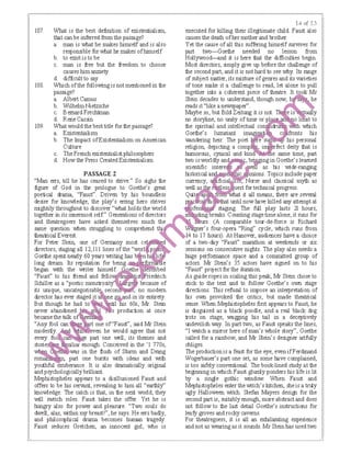 107. What is the best definition of existentialism,
tlBt can be inferred from the passage?
a. man is what he makes himself and is also
responsible for what he makes ofhimself
b. to exist is to be
c. man is free but the freedom to choose
causes himanxiety
d. difficuit to say
108. Which ofthe following is notmentioned in the
passage?
a. Albert Camus
b. WilhelmNietzsche
c. Bemard Frechtman
d. Rene Cassin
109. What would thebest tiUe for the passage?
a. Existentialism
b. The bnpact ofExistentialism on American
Culture
c. The French existentialist philosophers
d. How the Press Created Existentialism
PASSAGE 2
"Man errs, till he has ceased to strive." So sighs the
figure of God in the prologue to Goethe's great
poetical drama, "Fausr'. Driven by his boundless
desire for knowledge, the play's ening hero strives
mightily throughout to discover "what holds the world
together in its innermost self" Genaations ofdirectors
and theatregoers have asked themselves much
same question when struggling to comprehend
theatrical Everest.
For Peter Stein, one of Germany ｭｯｯＺｳｴ ｾ ｾｾｾ ｾＬｾｾ ｾ＠
directors, staging all 12, Ill lines of the"
Goethe spent nearly 60 years ｷｲｩｾｴｩｮｾ Ｑ ｧ ｩｨ｡ ｾ ｳｾｾ ｾ ｾｾｾ＠Iong dream Its reputation for
began with the writer ｨｩＮｮｭｾｳＺＺＬ･ｬｾｦ ､ｾ ｾ ｾ＠
"Fausr' to his fiiend and fe
Schiller as a "poetic ｾｲｾ Ｚ ｾＺｾ［Ｚ＠
its unique, unc:ate:gOiisalblo. ｳ･｣Ｚｯｮ Ｑ ｾ､＠
director IBs ever
But though he had
never abandoned Ｑｾ ｾ＠
became the f1
"Any fool one of"Fausr', said Mr Stein
ｭｯ｣ｬ･ｳｾｊｹＺ ｾｾｾｾ ［ ｾ ＺＺ＠ he would agree that not
fo part one well, its themes and
enough. Conceived in the 'I 770s,
in the ftush of Sturm and Drang
ｲｯｾ Ｚｾｴ ｢ｾＺ｣Ｚｾｯｮ･＠ bursts IMth ideas and with
yc It is also dramatically original
and psychologically brilliant.
Mephistopheles appears to a disillusioned Faust and
offers to be his servant, revealing to him all "earthly"
knowledge. The catch is that, in the next world, they
will switch roles. Faust takes the offer. Yet he is
hungry also for power and pleasure. "Two souls do
dwell, alas, 1Mthin my breastl", he says. He errs badly,
and philosophical drama becomes human tragedy.
Faust seduces Gretchen, an innocent girl, who is
Ｑｾ＠ t:<f 2,?>
executed for killing their illegitimate child. Faust also
causes the death ofher motherand brother.
Yet the cause ofall this suffering himself survives for
part two-Goethe needed no lesson from
Hollywood-and it is here that the difficulties begin.
Most directors, simply give up before the challenge of
the second part, and it is nothard to see why. Its range
of subject matter, its mixture ofgenres and its varieties
of tone make it a challenge to read, let alone to pull
together into a coherent piece of theatre. It t ok Mr
Stein decades to understand, though now, he
reads it"like a newspaper".
Maybe so, but Bild Zeitung it is not. e is y
no storyline, no unity of time ora ae 0 h •t to
the spiritual and intellectual co which
Goethe's luxuriant ｩｭ｡ ｾ＠ c fronts his
ｖｾ･ｮ､･ｲｩｮｧ＠ heir. The poet g his personal
religion, depicting a comp i feet deity that is
humorous, cynical and kin e same time, part
two is worldly in Goethe's learned
scientific as his wide-ranging
historical Topics include paper
ｾ
ｾｾｾ ［＠ and classical myth as
for technical progress.
Quitlfliil it all means, there are seve!dl
ｮＰｩ｜ ｾ ｬ ｬ｡＠ Ｈｩｾ ｣｡ｴ＠ until now 1Bve killed any attemptat
ｾｾｾ ｾ ｾｦｲ･ ｾｳｴ｡ｾｧｩｮｧＮ＠ The full play lasts 21 hours,
!J1 Counting stage timealone, it runs for
(A comparable tour-de-force is Richard
｜ｗ ｾ ｲＧｳ＠ four-opera "Ring'' cycle, which runs from
to 17 hours). At Hanover, audiences have a choice
of a two-day "Fausr' marathon at weekends or six
sessions on consecutive nights. The play also needs a
huge perfonnance space and a conunitted group of
actors. Mr Stein's 35 actors have signed on to his
"Fausf' project for the dwation.
As guide ropes in scaling this peak, Mr Stein chose to
stick to the text and to follow Goethe's own stage
directions. This refusal to impose an interpretation of
his own provoked the critics, but made theatrical
sense. When Mephistopheles first appears to Faust, he
is disguised as a black poodle, and a real black dog
trots on stage, wagging his tail in a deceptively
undevilish way. In part two, as Faust speaks the lines,
"I watch a mirror here of man's whole story", Goethe
called for a rainbow, and Mr Stein's designer artfully
obliges.
The production is a feast for the eye, even ifFerdinand
Wogerbauer's part one set, as some IBve complained,
is too safely conventional. The book-lined sb.ldy at the
beginning in which Faust glumly ponders his life is lit
by a single gothic window. When Faust and
Mephistopheles enter the witch's kitchen, she is a truly
ugly Halloween witcll. Stefan Mayers design for the
second part is, suitably enough, more abstractand does
not follow to the last detail Goethe's instructions for
leafy groves and rocky caverns.
For theatregoers, it is all an ･ｸｨｩｬ｡ｾ｡ｴｩｮｧ＠ experience
and not as wearingas it sounds. Mr Stein has used two
 