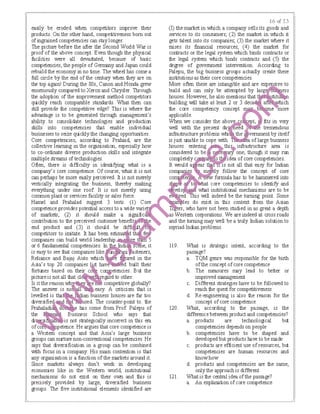 easily be eroded when competitors improve their
products. On the other hand, competitiveness born out
of ingrained competencies can stay longer.
The picture before the after the Second World War is
proof of the above concept. Even though the physical
facilities were all devastated, because of basic
competencies, the people of Germany and Japan could
rebuild the economy in no time. The wheel has come a
full circle by the end of the centwy when they are on
the top againl During the 80s, Canon and Honda grew
enormous!y compared to Xeroxand Chrysler. Through
the adoption of the improvement method competitors
quickly reach ｣ｯｭｰ｡ｾ｡｢ｬ･＠ standards. What then can
still provide the competitive edge? This is where the
advantage is to be generated through management's
ability to consolidate technologies and production
skills into competencies that enable individual
businesses to seize quickly the changing opportunities.
Core competencies, according to Prahiad, are the
collective learning in the ｯｲｧｾｮｩｳ｡ｴｩｯｮＬ＠ especially how
to co-ordinate diverse production skills and integrate
multiple streams of technologies.
Often, there is difficulty in identifying what is a
company's core competence. Of course, what it is not
can perhaps be more easily perceived. It is not merely
vertically integrating the business, thereby making
evf!Ything under one roof It is not merely using
common plant or services facility or sales force.
Hamel and Prahalad suggest 3 tests. (I) Core
competence provides potential access to a wide ｶ｡ｲｩ ｾ＠
of markets; (2) it should make a signific
contribution to the perceived customer benefir i
end product and (3) it should be diffi ｾ＠
competitors to imitate. It has been esl.li lma _
companies can build Mrld leadership · 5
or 6 fundamental competencies. In e, it
is easy to see that companies ｬｩｫ･ ｾ ﾷ＠ steners,
Reliance and Bajaj Auto which e d in the
Asia's top 20 companies · hav ed built their
fortunes based on the. ｣ ｾ ･ｴ･ｮ｣ｩ･ｳＮ＠ But the
picture is notal! that cl ｲ･ｧｾ ｦ､＠ to other.
Is it the reason wh. e ｾ ｣ｯｭｰ･ｴｩｴｩｶ･＠ globally?
The answer is no easy. A criticism that is
levelled is tha ·an usiness houses are far too
diversifie sed. The counter-point to. the
Prahaladi 1Bs come from Prof Palepu of
the Business School who says that
di is not strategically inc01rect in tllis era
ofco petence. He argues that core competence is
a Western concept and that Asia's large business
groups can nurture non-conventional competencies. He
says that diversification in a group can be combined
with focus in a company. His main contention is that
any organisation is a function of the markets around it.
Since lllalkets always don't wotk in developing
economies like in the Western world, institutional
mechanisms do not exist on their own and this is
precisely provided by large, diversified business
groups. The five institutional elements identified are
16 t:<f 2,?>
(I) the market in which a company sells its goods and
services to its consumers; (2) the lllalket in which it
gets talent into its companies; (3) the market where it
raises its financial resources; (4) the lllalket for
contracts or the Iega! system which binds contracts or
the legal system which binds contracts and (5) the
degree of government intervention. According to
Palepu, the big business groups actually create these
institutionsas their core competencies.
More often these are intangible and are expensive to
build and can only be attempted by ｉ｡ｲｧ ･ｹｬ｡ｩｾ＠
houses. However, he also mentions that ｴｬｦＡｾ ｛ｴｩ＠
building will take at least 2 or 3 deca
the core competency concept
applicable.
When we consider the abov fits in very
well with the present da ne d e tremendous
infiasl.lucture problems whi the ernment by itself
is just unable to cope with. ea of large business
houses entering · ｾ ﾷ＠ infrasl.lucture area is
considered to be e one, though it may run
completely c o idea ofcore competencies.
It Muld a ear ts not all that easy for Indian
companies m y follow the concept of core
｣ｯ ｾｾﾷ＠ ew formula has to be hammered into
s11aJJ ｾ＠ t t core competencies to identify and
velo what institutional mechanisms are to be
ed. ·s will indeed be the turning point. Some
Ｂ｜ｬＬ ［Ｎ｡Ａｩ＼ ｾ ｬｬ･ｳ＠ do exist in this context fi"om the Asian
, who have not been sb.ldied in as great a depth
s Western cotporations. We are indeed at cross roads
and the turning may well be a truly Indian solution to
myriad Indian problems.
119. What is strategic intent, according to the
passage?
a. TQM genre was responsible for the birlh
ofthe concept ofcore competence
b. The measures may lead to better or
improved management
c. Different strategies have to be followed to
reach the quest for competitiveness
d. Re-engineering is also the reason for the
concept ofcore competence
120. What, according to the passage, is the
difference between productand competencies?
a. products are technological but
competencies depends on people
b. competencies have to be shaped and
developed but products I-ave to be made
c. products are efficient use of resources, but
competencies are human resources and
knowhow
d. products and competencies are the same,
on!y the approach is different
121. What is the central idea ofthe passage?
a. An explanation ofcore competence
 