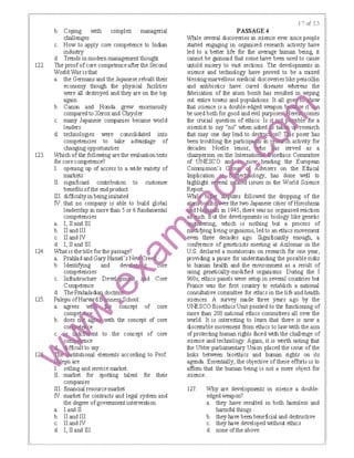 122.
123.
124.
125.
b. Coping with complex managerial
challenges
c. How to apply core competence to Indian
industry
d. Trends in modem management thought
The proofofcore competenceafter the Second
World War is that
a. the Germans and the Japanese rebuilt their
ecommy though the physical facilities
were all destroyed and they are on the top
again
b. Canon and Honda grew enormously
compared to Xeroxand Chrysler
c. many Japanese companies became world
leaders
d. technologies were consolidated into
competencies to take advantage of
changing opportunities
Which of the following are the evaluation tests
for core competence?
L opening up of access to a wide variety of
markets
IL significant conlribution to customer
benefits ofthe end product
IlL difficulty in being imitated
IV. that no company is able to build global
leadership in more than 5 or 6 fundamental
competencies
a. I, II and Ill
b. llandlll
c. II and IV
d I, II and Ill (liWhat 1s the IItle for the passage?
a ｐｲ｡ｨｬ｡､｡ｮ､ｇ｡ｲｹｈ｡ｭ･ｬＧｳｎ ｾ ｲ･＠
b Identifying and ､･ｶＮ ｾ Ｑ＠ re
competenaes
c Infrastructure De: 0 d Core
Competence
d ｔｨ･ｐＮ｡ ｾ ｬ｡､ｩ＠ doctn
Palepu ofH dB ｭ･ ｾ ｣ｨｯｯｬ＠
a agrees WI ｾ ｮ｣･ｰｴ＠ of core
compej
b does n a M!lth the concept of core
co e
the concept of core
ce
t to say
titutional elements according to Prof.
epu are
selling and service market
market for spotting talent for their
companies
IIL financial resource market
IV. market for contracts and legal system and
the degree ofgovernmentintervention
a. Iand II
b. llandlll
c. II and IV
d. I, II and Ill
PASSAGE4
While several discoveries in science ever since people
started engaging in organised research activity have
led to a better life for the average human being. it
cannot be gainsaid that some have been used to cause
untold misery to vast sections. The developments in
science and technology have proved to be a mixed
blessing-marvellous medical discoveries like penicillin
and antibiotics have cured diseases whereas the
Iabrication of the atom bomb has resulted in wiping
out entire towns and populations. It all go how
that science is a double-edged weapon ＬＬＮＮＮ Ｍ ｾ＠
be used both for good and evil purpose
the crucial question of ethics. Is Ｎｩｩ ｩ ｾｾ ｾ ｾｾ＠
scientist to say "no" when asked
that may one day lead to des s poser has
been troubling the partici activity for
decades. Noelle lenoir, s served as a
chairperson on the lnternatio oethics Committee
of UNESC0 an ｯ ｾ ｨ･｡､ｩｮｧ＠ the European
Commission's · u ｾ＠ ffctvisers on the Ethical
bnplication e ology, has done well to
highlight s ral issues in the World Science
Report
Whi tes followed the dropping of the
r the two Japanese cities of Hiroshima
·in 1945, there was no organised reaction
ut the developments in biology like genetic
1?1 ·ng, which is nothing but a process of
·fying living organisms, led to an ethics movement
en three decades ago. Significantly emugh, a
conference of geneticists meeting at Azilomar in the
U.S. declared a mo.atorium on research for one year,
providing a pause for understanding the possible risks
to human health and the environment as a result of
using genetically-modified organisms. During the I
960s, ethics panels were setup in several countries but
France was the first country to establish a national
consultative committee for ethics in the life and health
sciences. A survey rnade three years ago by the
UNESCO Bioethics Unit pointed to the functioning of
more than 200 national ethics committees all over the
world. It is interesting to learn that there is row a
discernible movement from ethics to law with the aim
of protecting human rights laced with the challenge of
science and techmlogy. Again, it is Mrth mting that
the Ubter parliamentary Union placed the issue of the
links between bioethics and human rights on its
agenda. Essentially, the objective of these efforts is to
afthm that the human being is not a mere object for
science.
127. Why are developments in science a double-
edged weapon?
a. they have resulted in both IBnnless and
harmful things
b. they IBve been beneficial and destructive
c. they IBve developed without ethics
d. none ofthe above
 