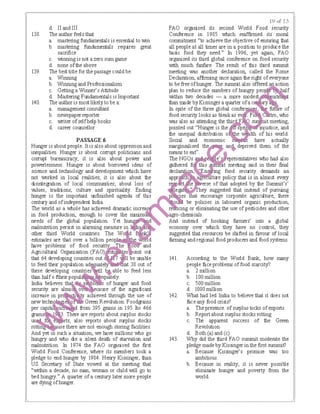 d. II and Ill
138. The author feels that
a. mastering fundamentals is essential to win
b. mastering fundamentals requires great
sacrifice
c. winning is not a zero sum game
d. none ofthe above
139. The best title for thepassage could be:
a. Winning
b. Winningand Professionalism
c. Gettinga Winner's Attitude
d. Mastering Fundamentals is Important
140. The author is most likely to be a:
a. management consultant
b. newspaper reporter
c. writer ofselfhelp books
d. career counsellor
PASSAGE6
Hunger is aboutpeople. Itis also about oppressionand
inequalities. Hunger is about corrupt politicians and
corrupt bureaucracy; it is also about power and
powerlessness. Hunger is about borrowed ideas of
science and technology and development which have
not IMlrked in local realities; it is also about the
disintegration of local communities; about loss of
values, traditions; culture and spirituality. Ending
hunger is the important unfinished agenda of this
century and ofindependent India.
The world as a whole has achieved dramatic increa
in food production, enough to cover the minim
needs of the global population Yet ｨｾ ｪＡ ｐＮｩｦ＠
malnutrition persist in alarming measure in ｾ＠
other third World countries. Thei !o '
estimates are that over a billion peo · ｾ［ ＮＬＮ＠ d
IBve problems of food ｳ･｣ｵｲｩ ｾ ｨ･＠ O"OU" and
Agricultural Organisation (FAO) tes oint out
that 64 developing countries out I be unable
to feed their population ad uatel t 38 out of
these developing coun . · I ｾＩａ＠ able to feed less
than halfo ftheirpopula equately.
India believes tha b of hunger and food
security are almo cause of the significant
a ·eved through the use of
Green Revolution. ｆｯｯ､ｾｮｳ＠
.,--·-..""" from 395 grains in 195 Ito 466
. Ttiere are reports about surplus stocks
'''"""""·" rts; also reports about surplus stocks
use there are not enough storing facilities.
And yet m such a situation, we IBve millions who go
hungry and who die a silent death of starvation and
malnutrition. In 1974 the FAO ｯｲｧｾｮｩｳ･､＠ the first
World Food Conference, where its members took a
pledge to end hunger by 1984. Henry Kissinger, than
US Secretary of State vowed at the meeting that
"within a decade, no man, woman or child will go to
bed hungry." A quarter ofa century later more people
are dying ofhunger.
t9 t:<f 2,?>
FAO ｯｲｧｾｮｩｳ･､＠ its second World Food security
Conference in 1985 which reaffirmed its mota!
commitment "to achieve the objective of ensuring that
all people at all times are in a position to produce the
basic food they need." In 1996, yet again, FAO
organised its third global conference on food security
with much fanfare. The result of this tllird summit
meeting was another declaration, called the Rome
Declaration, affirming once again the right ofeveryone
to be free ofhunger. The summit also offered anaction
plan to reduce the numbers of ｨｵｮｧｲｹ ｾ ･ｯ＠ t l(alf
IMthin two decades -a more modest ·tin11
than made by Kissingera quarter ofa c
In spite of the three global ｣ｯｮｦ･ｲ ｾ ･＠ fu! of
food security looks as bleakas ev . Fl , who
was also as attending the ｴｨｩｾ＠ ·1 meeting,
pointed out "Hunger is the · pn mjustice, and
the unequal elistribution o e lth of his world.
Social and economic have actually
marginsalised ｴｨ ｾ ｡ｮ ､Ｎ＠ deprived them of the
means to eat". •
The ｎｇｏ ｾ＠ e' epresentatives who had also
ｧｾｴｨ･ｲ･､＠ this t meeting said in their final
declaration, ' n · g food security demands an
｡ｰｰｲ ｾ＠ ture policy that is in almost every
e erse of that adopted by the Summit's'
･ｧｾ＠ " hey suggested that instead of pursuing
lkies t encourage corporate agriculture, there
ｾ＠ be policies in laboured organic production,
re cing or eliminating the use of pesticides and other
gro-chernicals.
And instead of hooking farmers' into a global
economy over which they have no control, they
suggested that resources be shifted in favour of local
Ianning and regional food producers and food systems.
141. According to the World Bank, how many
people face problems of food scarcity?
a. 2 million
b. I00 million
c. 500 million
d. 1000 million
142. What had led India to believe that it does not
face any food crisis?
a. The presence. ofswplus tocks ofexports
b. Reportabout swplus stocks rotting
c. The apparent success of the Green
Revolution
d. Both (a) and (c)
143. Why did the third FAO summit moderate the
pledge made by Kissinger in the first summit?
a. Because Kissinger's promise was too
ambitious.
b. Because in reality, it is never possible
eliminate hunger and poverty from the
world
 