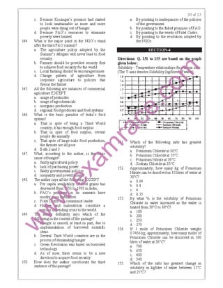 144.
145.
146.
147.
148.
149.
150.
c. Because Kissinger's promise had started
to look unattainable as more and more
people were dying out ofhunger.
d. Because FAO's resources to eliminate
poverty were limited.
What is the rrajor point in the NGO's stand
after the third FAO sumnit?
a. The agriculture policy adopted by the
Summit's delegate will never lead to food
security.
b. Farmers should be provided security first
to achieve food security for the world.
c. Local fanning should be encouraged more
d. CIBnge pattern of agriculture from
corporate agriculture to policies tiBt
favour the fa!mer.
All the following are instances of commercial
agriculture EXCEPT
a. usage ofpesticides
b. usage ofagrochemicals
c. inorganic production
d. regional food producers and food systems
What is the basic paradox of India's food
system?
a. That is spite of being a Third World
country, it IBs enough food surplus
b. That in spite of food surplus, several
people die annually
c. That spite of large-scale food production,
the fa!mers are all poor
d. Both 2and3
What, according to the author, is ｾ ｣＠
cause ofhunget'?
b. lack ofpurchasing power
a. faulty agricultural policy tt!c. faulty governmental ｰｾ ｲ＠ · s
d. inequalityand power
The author says all the fo g XCEPT
a. Per capita a · bility d grains has
decreased m 51 ｴ ｾ＠ 993 in India,
b. FAO's pro ·n Tts summits have
c.
d. malnutrition constitute a
ending crisis to the world.
definitely says which of the
·ngtn the context ofthe passage?
ger is caused, at least in part, due to
implementation of borrowed scientific
ideas.
b. Several Third World countries are in the
process ofeliminating hunger.
c. Green Revolution was based on borrowed
technology.
d. As of now, there seems to be a new
direction to acquire food security.
How does the author corroborate the third
sentence ofthe passage?
:!0 t:<f 2,?>
a. By pointing to inadequacies of the policies
ofthe government
b. By pointing to the !ailed promises ofFAO.
c. By pointing to the words ofFidel Castro.
d. By pointing to the resolution adopted by
the NGOs.
SECTION-4
ctions: Q. 151 155tD a:re based 011 tlIa- ｾｉ＠
1below:
Dire
gtvet
Solu
(The
bility- Temperature relationships fo us s
Y-axis denotes SolubilityＨｫｧｬｬｩｴｲ･ ｾ ｷ｡ ｾ＠
ＱＮｾ＠
l.G
).4
1.2
0.8
OJ>
0<1
Q.2
0
ｾＭ
+
fA!:
...
ｾＭ
..... -.:r,,
-·
'r ...... ' 
.f
"""
J,
-¥' .
HI .fA"'
I
0 Ｑ ｾ ＲＰ＠ G <I) Sl) 60 . 10 80
Ｇｩｩｄｊ ｾ Ｎｯｴ ＭＺ＠ _...... !->1<!->siuro ＼ＮＺｨｊｾｲｩ､･＠ I
ｾ ｾ ｬｴＮｬｬｦ｣＠ -SodltlmC'tlleort.k
.....
...
90 lOO
ｾ ｶ ｾｾﾷ＠ ·---"""'=":::"'..;"..:.'""=··--'
Which of the following salts IBs greatest
solubility?
a. Potassium Chlorateat 8o•c.
b. Potassium Chlorideat 35•c.
c. PotassiumNitrateat 39•c.
d. Sodium Chlorideat 85•c.
152. Approxirrately, how many kg of Potassium
Nitrate can be dissolved in I0 litres of waterat
3o•c?
a. 0.04
b. 0.4
c. 4
d. 0.35
153. By what % is the solubility of Potassium
Chlorate in ｖｾ･ｴ･ｲ＠ increased as the water is
heated from 3o•c to 8o•c?
a. 100
b. 200
c. 250
d. 270
154. If 1 mole of Potassium Chloride weighs
0.7456 kg, approximately, how many moles of
Potassium Chloride can be dissolved in 100
litres ofwaterat 36.C?
a. 700
b. 650
c. 480
d. 540
155. Which of the salts has greatest change in
solubility in kg/litre of water between 15•c
and 25°C?
 