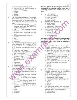 13.
14.
15.
C. And then, without warning, struck.
D. The dogs were the first to recognise the
sings ofoncoming __
a. tragedy
b. accident
c. disaster
d. calamity
Four statement with blanks IBve been given.
These statements are followed by four
alternatives. Choose the one which fits into the
set of statements the rreximurn number of
times.
A. The men there IBve fought and
emotional withdrawal, and were more
capable ofhelping Jim.
B. But does occasionally inflict all
the adults.
C. A person who is deeply hurt feels very
D. It is hard to survive this feeling of__.
a. dejection
b. lonely
c. trouble
d. depression
Four statement with blanks IBve been given.
These statements are followed by four
alternatives. Choose the one which fits into the
set of statements the rreximurn number of
C.
D.
' "'''lol.!ll'".sm states that every individual
ust live for the
e of the affairs of the ration is
deplorable.
,-,-,.,-:-:;.,.., have been laid down by the
United States, states The Statesman.
D. No has succeeded in gaining
complete autonomy from the Federal
government.
a. state
b. nation
c. government
d. condition
D:il-ections Q 16 tD 18: fmm tie given altemati:ves,
select tlte one in which till! pain of wonls have a
relationship similar to the one between the ｢ｯｾ＠
wonls.
16. LYING PERJURY
17.
18.
a. statement: testimony
b. seeing: observing
c. taking: stealing
d. eating: dining
PREHISTORIC: ｍｅｄｉｅｖａｌ ｾ＠
a. Akbar: British
b. Present: Future
c. Shakespeare: Tennys
d. Coloussus: Elephant
LOUD:STENTOl j
a. mild: noisy
b. painful : prick!
c. adjective : descn
d. ｢ｲｩｧｨｴ ｮＮ ･ｮ､ ｾ ｴ＠
ｄＺｩｬＭ･｣ｴｩｯｮｳ ｾＮ＠ ｾｾ＠ pa:11s ofa sentence have
been giv F1 jn-'tlte altematives, faro the
｣ｯｴｭ ｾﾷ＠ · w h best gives a ＱＱＸＱｬｬｩｬｾｵｬ＠
setltt ce
20.
parts of a sentence have been given.
rom the altematives, find the combination
which best gives a meaningful sentence.
A. there was the hope that in another
existence a greater happiness would
reward one
B. previous existence, and the effort to do
better would be less difficult too when
C. it would be less difficult to bear the evils
ofone's own life if
D. one could think that they were but the
necessary outcome ofone's errorsina
a. CABD
b. BDCA
c. BADC
d. CDBA
Four parts of a sentence have been given.
From the altematives, find the combination
which best gives a meaningful sentence.
A. he can only renewhim selfifhis soul
B. he renew; himselfand
C. the Wliter can only be fertile if
D. is constantly enriched by fi'esh experience
a. CBAD
b. CADB
c. BDCA
d. BACD
21. Four parts of a sentence have been given.
From the alternatives, find the combination
which best gives a meaningful sentence.
A. but masterpiece is
B. untaught genius
 