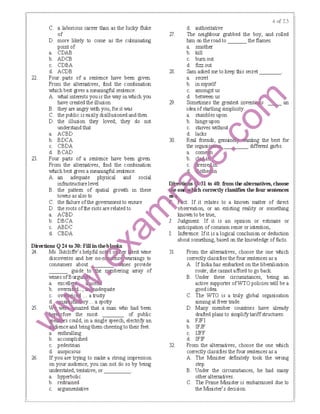 22.
23.
C. a laborious career tlBn as the lucky fluke
of
D. more likely to come as the culminating
point of
a. CDAB
b. ADCB
c. CDBA
d. ACDB
Four parts of a sentence have been given.
From the alternatives, find the combination
which best gives a meaningful sentence.
A. what interests you is the way in which you
have created the illusion
B. they are angty with you, for it was
C. the public is easily disillusionedand then
D. the illusion they loved; they do not
understand that
a. ACBD
b. BDCA
c. CBDA
d. BCAD
Four parts of a sentence have been given.
From the alternatives, find the combination
which best gives a meaningful sentence.
A. an adequate physical and social
infrastructure level
B. the pattem of spatial groiMh in these
towns as also to
C. the Iailure ofthe government to ensure
D. the roots ofthe riots are related to
a. ACBD
b. DBCA
c. ABDC
d. CBDA
Directions Q24 ro 30: Fill in theb
24. Ms. Sutcliffe's helpful ｮｯ ＮｬＷＧＢＢｾ Ｍ
discoveries and her no-n
consumers about ._,_ ___:::,_
guide to
wines ofBurgu11iiii._;
a.
b. dequate
.... a trusty
ry ... a spotty
25. ed that a man who had been
fore the most of public
ＮＮ｟ＮＳ ｾＡ［ ｳ＠ could, in a single speech, electrify an
"" enceand bring them cheering to their feet.
a. enthralling
b. accomplished
c. pedestrian
d. auspicious
26. If you are trying to rrake a strong impression
on your audience, you can not do so by being
understated, tentative, or____
a. hyperbolic
b. restrained
c. argumentative
'll.
28.
29.
30.
d. authoritative
The neighbour grabbed the boy, and rolled
him on the road to the flames.
a. smother
b. kill
c.
d.
bservation, or an existing reality or something
known to be true,
Judgment: If it is an opinion or estirrate or
anticipation ofcommon sense or intention,
1: Inference: Ifit is a logical conclusion or deduction
about something, based on the knowledge of facts.
31
32.
From the alternatives, choose the one IMlich
correctly classifies the four sentences as a
A. If India has embarked on the liberalisation
route, she cannotafford to go back.
B. Under these circumstances, being an
active supporter ofWTO policies will be a
good idea.
C. The WTO is a truly global organisation
aimingat freer trade.
D. Many member countries have already
drafted plans to simplify tariffstructures.
a. FJFI
b. IFJF
c. IJFF
d. IFIF
From the alternatives, choose the one IMlich
correctly classifies the four sentences as a
A. The Minister definitely took the wrong
step.
B. Under the circumstances, he had rrany
otheralternatives.
C. The Prime Minister is embanassed due to
the Minister's decision.
 
