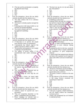 33.
34.
35.
36.
D. If he has put the govemment in jeopardy, D. The least one can do is to tJy and subdue
the Minister must resign. the "bad qualities".
a. JFFI a. FIJI
b. IFJI b. JFFI
c. FFJI c. JFIJ
d. IFU d. JIFI
From the alternatives, choose the one which jf. From the alternatives, choose the one IMlich
correctly classifies the four sentences as a correctly classifies the four sentences as a
A. The ideal solution will be to advertise A. Eve!)'thing is purposeless.
aggressively. B Nothing before and after the existence of
B. One brand is already popular amongst the theuruverse 1sknown ｗｩｴｨ ｾ＠
youth. C Man 1s a part of the purpose ve ,
C. Reducing prices will mean trouble as our hence man 1s also purpose!
revenues arealready dwindling. D There 1s only one ｷ｡ｾ＠ ose
D. The correct solution will be to consolidate to this uruverse Uru
a. JFIJ b FJJI
by aggressive marketing. a JFIJ
0b. FJJI c JFFI
c. IJFF d IJFJ
d. JJIF 38. tives choose the one IMlich
From the alternatives, choose the one which as !{; thY four sentences as a
correctly classifies the four sentences as a s life is impossible without
A. If dernoaacy IS to SU1111Ve, the people af{ relabonships
B. Consumensm has helped 1mprove the be ated m poor relations among
must develop a sense ofconsumensm ｾ＠ t of rrany nusunderstandings has
qual1ty ofgoods mcertain countnes ｾ＠ 1tuV!duals
C. The protected enV!rorunent m our counuy ssumng the above to the true, soaal hfe
1s help1ng local manufacturers ｾ＠ Will be much better 1f people understand
D. The quality of goods suffers 1f the the 1mportance of good mte.personal
manufacturers take undue advantage relations
this D A study reveals that mte1personal relations
a. IJFJ flj and hence hfe m general can be 1mproved
b. JFJI Witha httle effort on theart ofmdiV!duals.
c. IJJF ｾ＠ a. FJIJ
d. IFJJ b. JFIF
From the alternatives, m .ch c. FIFJ
correctly classifies the fo s e sa d. IFFJ
A. Unless the banks a a e ent of 39. From the alternatives, choose the one IMlich
the interest, canno profits this correctly classifies the four sentences as a
year. 6 A. The prices of electronic goods are falling.
B. This woul ve'happened had we B. Since we have substantial reductions in
dit scheme. import duties, this is obvious.
C. far cover only the cost C. The trend is bound to continue in the near
c.
d.
a lesson: we cannot make
without complete control over
From the alternatives, choose the one which
correctly classifies the four sentences as a
A. Qualities cannot be injected into one's
personality.
B. They are completely dependent on the
genetic configuration that one inherits.
C. Hence changing our inherent traits is
impossible as the genes are unalte.able.
40.
future.
D. But the tumover of the electronic industry
is still rising, because consumers are
increasingat a rapid rate.
a. IFJF
b. FJII
c. FIJF
d. JIFF
From the alternatives, choose the one IMlich
correctly classifies the four sentences as a
A. In the past, it appears, wealth distribution,
and not wealth creation has dominated
economic policy.
B. Clearly, the goverrunent has not bothered
to eradicate poverty.
 