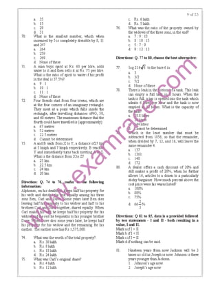 70.
71.
72.
73.
a. 35
b. 15
c. 29
d. 31
What is the smallest number, which INhen
increased by 5 is completely divisible by 8, II
and 24?
a. 264
b. 259
c. 269
d. None ofthese
A rran buys spirit at Rs. 60 per litre, adds
water to it and then sells it at Rs. 75 per litre.
What is the tatio of spirit to ｖｾ･ｴ･ｲ＠ if his profit
in the deal is 37.5%?
a. 9: I
b. 10: I
II : I
a.
Direction: Q. 74 to 76 -eefer followilg
infonnation: +.
Alphonso, on his death s llhlfhis property for
his wife and divid ly among his three
sons Ben, Carl an a ome years later Ben dies
!f{tY to his widow and IBif to his
｡ ｾ ｯｧ･ｴｨ･ｲＬ＠ shared equally. When
ｾｾ ｨ･＠ keeps half his property for his
e rest hebequeaths to his younger brother
ｾｾＦ｡ ﾷｶ･＠ dies some years later, he keeps half
for his widow and the remaining for his
e mother nowhas Rs I,575,000.
74. What was the worth ofthe total property?
a. Rs. 30 lakh
b. Rs. 81akh
c. Rs. 181akh
d. Rs. 24 lakh
75. What was Carl's original share?
a. Rs. 4lakh
b. Rs. 121akh
c. Rs. 61akh
d. Rs. 51akh
76. What was the ratio of the property owned by
the widows ofthe three sons, in the end?
a.7:9:13
b. 8: 10: 15
c. 5:7: 9
d. 9: 12: 13
Dil-ections: Q. 77 tD 80, chlose tie bestaltemative:
77.
78.
log 216.J6 to the base 6 is:
a. 3
b. 3/2
c. 7/2
d. None ofthese ｾ＠
There is leak in the ｯｴｴｯ ｾ＠ a tank. This leak
can empty a full ·n hours. When the
tank is ｦｵｬｬ ｾ ｴ｡ ｊ＿＠ is open into the tank Vhich
admits 6 ;f! !l1Jur and the tank is now
ｾ Ｎ ｾ＠ h . What is the capacity of
｡Ｎ ｾ ｳ＠
4 litres
mot be determined
is the least number that must be
subttacted from 1856, so that the rerrainder,
when divided by 7, 12, and 16, will leave the
same remainder4.
a. 137
b. 1361
c. 140
d. 172
80. A dealer offers a cash discount of 2()'/o and
still makes a profit of 20%, when he further
allows 16, articles to a dozen to a particularly
sticky bargainer. How much percent above the
cost price were his wares listed?
a. 100%
b. 80%
c. 75%
d. 66!.%
3
Dil-ections: Q81 tD 85, data is a provided folliwed
by two ｳｴ｡ｴ･ｮｾｮｴｳ＠ - I ani II - both resulting in a
value, I ani II.
Marka if I> II
Markbifl <II
Mark cifl =II
Mark d ifnothing can be said.
81. Nineteen years from now Jackson IMII be 3
times as oldas Joseph is now Johnson is three
years younger thanJackson.
I. Johnson's age now.
2. Joseph's age now.
 