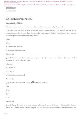 5/12/2019----CAT Solved Paper 2016- Translation in Hindi, Kannada, Malayalam, Marathi, Punjabi, Sindhi, Sindhi, Tamil, Telgu - Examrace----
Downloaded from examrace.com
Visit examrace.com for free study material, doorsteptutor.com for questions with detailed explanations, and "Examrace" YouTube channel for free
videos lectures
1 of 27
CAT Solved Paper 2016
Quantitative Ability
Directions for questions 1 to 7: Answer the questions independently of each other.
Q: 1. The total cost of 2 pencils, 5 erasers, and 7 sharpeners is Rs.30, while 3 pencils and 5
sharpeners cost Rs. 15 more than 6 erasers. By what amount (in Rs.) does the cost of 39 erasers
and 1 sharpener exceed the cost of 6 pencils?
(1) 20
(2) 30
(3) It does not exceed
(4) Cannot be determined
Answer: (1)
Q: 2. If the roots of the equation (x + 1) (x + 9) + 8 = 0 are a and b, then the roots of the
equation (x + a) (x + b) -8 = 0 are
(1) 1 and 9
(2) -4 and -6
(3) 4 and 6
(4) Cannot be determined
Answer: (1)
Q: 3. What is the remainder when is divided by 100?
(1) 1
(2) 61
(3) 41
(4) 21
Answer: (1)
Q: 4. Balram, the local shoe shop owner, sells four types of footwear – Slippers (S), Canvas
Shoes (C), Leather Shoes (L) and Joggers (J). The following information is known regarding the
ExamraceExamraceExamraceExamraceExamraceExamraceExamraceExamraceExamrace
Examrace 463K▶
 