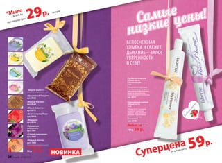 Совкусом
малины
Совкусом
малины
Освежающая гелевая
зубная паста
75 мл
Зубная паста с ягодным
ароматом тщательно
очищает зубы, освежает
дыхание и вдохновляет
на романтическое
приключение.
арт. 8718
Любая за
130 p. 59 p.
Профилактическая
зубная паста
с прополисом
75 мл
Зубная паста с приятным
медовым вкусом предназна-
чена для систематического
ухода за полостью рта:
утром, вечером и после еды.
арт. 8555
Твердое мыло 65 г
«Грациозный Гиацинт»
арт. 8563
«Милый Жасмин»
арт. 8544
«Юный Османтус»
арт. 8513
«Ее величество Роза»
арт. 8508
«Медовое»
арт. 8556
«Ароматная
земляника»
арт. 1981
«Спелая смородина»
арт. 1987
«Нежный персик»
арт. 1988
Любое за
70 р. 35 р.*
59р.
на зубную пасту
Суперцена
Белоснежная
улыБка и свежее
дыхание – Залог
уверенности
в сеБе!
Cамые
низкие цены!
НОВИНКА
при покупке трех
*Мыло
29р.всего за
каждое
26 faberlic № 04/2015
 