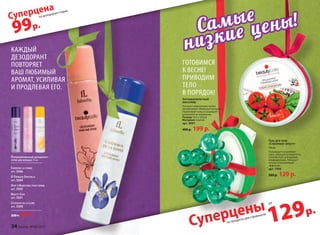 129р.
на продукты для стройности
Суперцены
99р.
на дезодорант-спреи
Суперцена
каждый
деЗодорант
повторяет
ваш люБимый
аромат, усиливая
и продлевая его.
Парфюмированный дезодорант-
сПрей для женщин 75 мл
CherChez la femme
арт. 3506
O feerique SenSuelle
арт. 3504
Vent d’aVentureS pOur femme
арт. 3503
Beauty Cafe
арт. 3501
Châteaux de la lOire
арт. 3500
200 р. 99 р.
Гель для тела
«Стройный силуэт»
150 мл
тонизирует и укрепляет
кожу, повышая ее упругость.
Способствует улучшению
лимфодренажа. обладает
легким охлаждающим
эффектом.
арт. 1994
200 р. 129 р.
Антицеллюлитный
массажёр
Улучшает циркуляцию крови.
Активизирует обменные процессы.
подтягивает кожу и сокращает
целлюлитные отложения.
Размер: 10,5 x 10,5см
Материал: пластик
арт. 9091
400 р. 199 р.
готовимся
к весне!
приводим
тело
в порядок!
Cамые
низкие цены!
от
34 faberlic № 04/2015
 