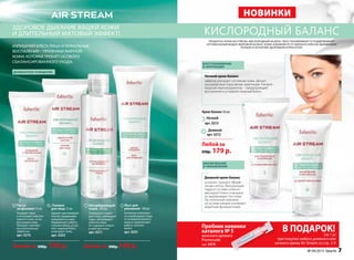 нОвинки
кислородный балансздоровое дыхание вашей кожи
и длительный матовый Эффект!
продукты серии Air StreAm «кислородный баланс» восстанавливают и поддерживают
оптимальный водно-жировой баланс кожи, избавляя ее от жирного блеска, выравнивая
рельеф и наполняя здоровьем и красотой.
Любой за
250р. 179 р.
дневной крем-баланс
ускоряет процесс обнов-
ления клеток. Матирующая
пудра в составе отлично
маскирует блеск и визуаль-
но выравнивает тон кожи.
Растительный комплекс
на основе кипрея усиливает
защитные функции кожи.
ночной крем-баланс
заметно улучшает состояние кожи. Делает
расширенные поры менее заметными. Кипрей –
мощный имунокорректор – предупреждает
воспаления и устраняет жирный блеск.
Крем-баланс 50 мл:
Дневной
арт. 0212
Ночной
арт. 0213
восстановление
и коррекция
Матирование
и увлаЖнение
излишний блеск лица и локальные
воспаления – признаки жирной
кожи, которая требует особого
сбалансированного ухода.
Гоммаж
для лица 75 мл
Удаляет ороговевшие
клетки, выравнивая
поверхность кожи.
нормализует работу
сальных желез, устра-
няет жирный блеск
и матирует кожу.
арт. 0203
Паста-
эксфолиант 75 мл
очищает поры
и поглощает избыток
кожного сала, не пе-
ресушивая кожу.
обладает противо-
воспалительным
эффектом.
арт. 0214
Любой за 200р. 159 р.
Мусс для
умывания 100 мл
Активные компонен-
ты освобождают поры
от излишков кожного
жира и нормализуют
работу сальных
желез.
арт. 0201
Абсорбирующий
тоник 200 мл
Тонизирует и мати-
рует кожу, уменьшает
поры, абсорбирует
избытки жира.
не содержит спирта
и смягчает кожу.
арт. 0211
Любой за 200р. 149 р.
№ 04/2015 faberlic 7
В ПОДАРОК!(за 1 р)
при покупке любого дневного или
ночного крема Air Stream cо стр. 2-9
деликатное очищение
ночного крема Air Stream cо стр. 2-9
Пробник новинки
каталога № 5
женского аромата
Promenade
(арт. 3479)
 